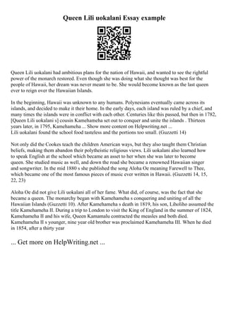 Queen Lili uokalani Essay example
Queen Lili uokalani had ambitious plans for the nation of Hawaii, and wanted to see the rightful
power of the monarch restored. Even though she was doing what she thought was best for the
people of Hawaii, her dream was never meant to be. She would become known as the last queen
ever to reign over the Hawaiian Islands.
In the beginning, Hawaii was unknown to any humans. Polynesians eventually came across its
islands, and decided to make it their home. In the early days, each island was ruled by a chief, and
many times the islands were in conflict with each other. Centuries like this passed, but then in 1782,
[Queen Lili uokalani s] cousin Kamehameha set out to conquer and unite the islands . Thirteen
years later, in 1795, Kamehameha ... Show more content on Helpwriting.net ...
Lili uokalani found the school food tasteless and the portions too small. (Guzzetti 14)
Not only did the Cookes teach the children American ways, but they also taught them Christian
beliefs, making them abandon their polytheistic religious views. Lili uokalani also learned how
to speak English at the school which became an asset to her when she was later to become
queen. She studied music as well, and down the road she became a renowned Hawaiian singer
and songwriter. In the mid 1880 s she published the song Aloha Oe meaning Farewell to Thee,
which became one of the most famous pieces of music ever written in Hawaii. (Guzzetti 14, 15,
22, 23)
Aloha Oe did not give Lili uokalani all of her fame. What did, of course, was the fact that she
became a queen. The monarchy began with Kamehameha s conquering and uniting of all the
Hawaiian Islands (Guzzetti 10). After Kamehameha s death in 1819, his son, Liholiho assumed the
title Kamehameha II. During a trip to London to visit the King of England in the summer of 1824,
Kamehameha II and his wife, Queen Kamamalu contracted the measles and both died.
Kamehameha II s younger, nine year old brother was proclaimed Kamehameha III. When he died
in 1854, after a thirty year
... Get more on HelpWriting.net ...
 