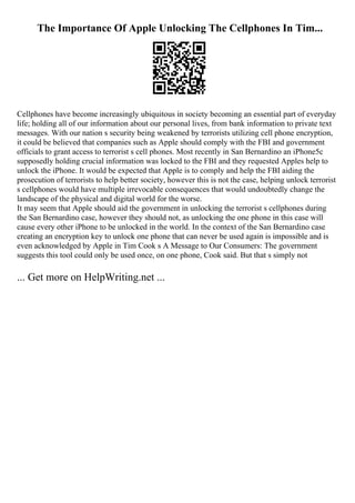 The Importance Of Apple Unlocking The Cellphones In Tim...
Cellphones have become increasingly ubiquitous in society becoming an essential part of everyday
life; holding all of our information about our personal lives, from bank information to private text
messages. With our nation s security being weakened by terrorists utilizing cell phone encryption,
it could be believed that companies such as Apple should comply with the FBI and government
officials to grant access to terrorist s cell phones. Most recently in San Bernardino an iPhone5c
supposedly holding crucial information was locked to the FBI and they requested Apples help to
unlock the iPhone. It would be expected that Apple is to comply and help the FBI aiding the
prosecution of terrorists to help better society, however this is not the case, helping unlock terrorist
s cellphones would have multiple irrevocable consequences that would undoubtedly change the
landscape of the physical and digital world for the worse.
It may seem that Apple should aid the government in unlocking the terrorist s cellphones during
the San Bernardino case, however they should not, as unlocking the one phone in this case will
cause every other iPhone to be unlocked in the world. In the context of the San Bernardino case
creating an encryption key to unlock one phone that can never be used again is impossible and is
even acknowledged by Apple in Tim Cook s A Message to Our Consumers: The government
suggests this tool could only be used once, on one phone, Cook said. But that s simply not
... Get more on HelpWriting.net ...
 