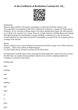 Is the Coefficient of Restitution Constant for All...
Introduction
When an object collides with another, momentum is conserved, but kinetic energy is not.
This experiment was designed to find if the coefficient of restitution, e, changes for high velocity
collisions. At low velocities colliding objects will tend to maintain their shape, size and elasticity,
so e is likely to be constant over a range. However, at high velocities colliding objects may change
their physical properties and therefore a change (probably a reduction) in e may be observed.
A small reduction in e was observed, but this was probably accounted for by air resistance and not
a change in the material.
Theory
When a collision occurs, total momentum is conserved, but kinetic energy is not. When a ball, for
example, ... Show more content on Helpwriting.net ...
It is more likely that air resistance accounts for the observation.
The experiment could be improved by increasing the drop height past 3 metres (this may increase
the effect that was sought), having multiple cameras (to save time in adjusting height) and
including air resistance in the theory.
building tube
putty
building
tube
putty
building
tube
putty
H
h
[pic]
[pic]
 