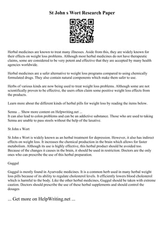 St John s Wort Research Paper
Herbal medicines are known to treat many illnesses. Aside from this, they are widely known for
their effects on weight loss problems. Although most herbal medicines do not have therapeutic
claims, some are considered to be very potent and effective that they are accepted by many health
agencies worldwide.
Herbal medicines are a safer alternative to weight loss programs compared to using chemically
formulated drugs. They also contain natural components which make them safer to use.
Herbs of various kinds are now being used to treat weight loss problems. Although some are not
scientifically proven to be effective, the users often claim some positive weight loss effects from
the products.
Learn more about the different kinds of herbal pills for weight loss by reading the items below.
Senna ... Show more content on Helpwriting.net ...
It can also lead to colon problems and can be an addictive substance. Those who are used to taking
Senna are unable to pass stools without the help of the laxative.
St John s Wort
St John s Wort is widely known as an herbal treatment for depression. However, it also has indirect
effects on weight loss. It increases the chemical production in the brain which allows for faster
metabolism. Although its use is highly effective, this herbal product should be avoided too.
Because of the changes it causes in the brain, it should be used in restriction. Doctors are the only
ones who can prescribe the use of this herbal preparation.
Guggul
Guggul is mostly found in Ayurvedic medicines. It is a common herb used in many herbal weight
loss pills because of its ability to regulate cholesterol levels. It efficiently lowers blood cholesterol
which is harmful to the body. Like the other herbal medicines, Guggul should be taken with extreme
caution. Doctors should prescribe the use of these herbal supplements and should control the
dosages
... Get more on HelpWriting.net ...
 