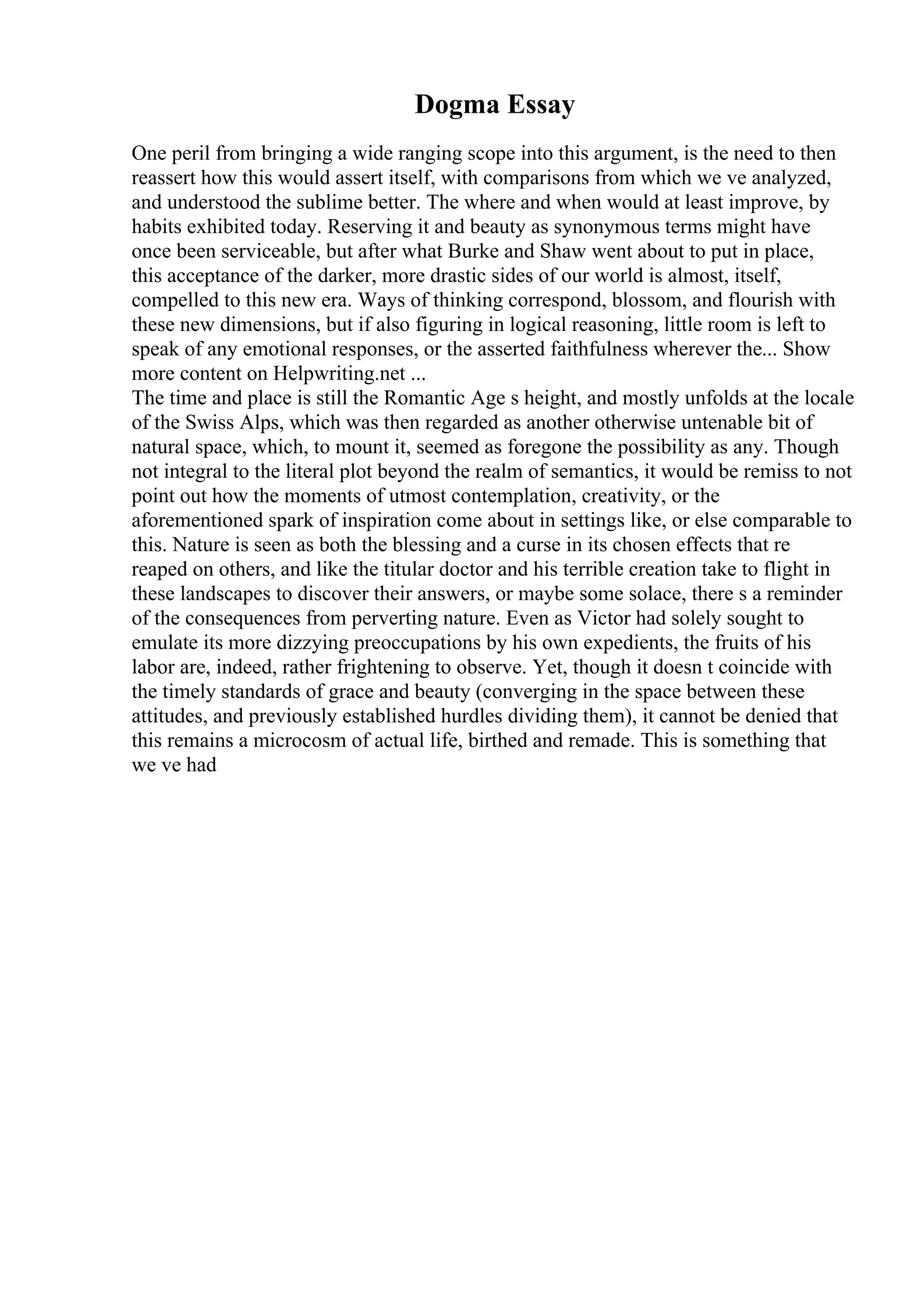 Dogma Essay
One peril from bringing a wide ranging scope into this argument, is the need to then
reassert how this would assert itself, with comparisons from which we ve analyzed,
and understood the sublime better. The where and when would at least improve, by
habits exhibited today. Reserving it and beauty as synonymous terms might have
once been serviceable, but after what Burke and Shaw went about to put in place,
this acceptance of the darker, more drastic sides of our world is almost, itself,
compelled to this new era. Ways of thinking correspond, blossom, and flourish with
these new dimensions, but if also figuring in logical reasoning, little room is left to
speak of any emotional responses, or the asserted faithfulness wherever the... Show
more content on Helpwriting.net ...
The time and place is still the Romantic Age s height, and mostly unfolds at the locale
of the Swiss Alps, which was then regarded as another otherwise untenable bit of
natural space, which, to mount it, seemed as foregone the possibility as any. Though
not integral to the literal plot beyond the realm of semantics, it would be remiss to not
point out how the moments of utmost contemplation, creativity, or the
aforementioned spark of inspiration come about in settings like, or else comparable to
this. Nature is seen as both the blessing and a curse in its chosen effects that re
reaped on others, and like the titular doctor and his terrible creation take to flight in
these landscapes to discover their answers, or maybe some solace, there s a reminder
of the consequences from perverting nature. Even as Victor had solely sought to
emulate its more dizzying preoccupations by his own expedients, the fruits of his
labor are, indeed, rather frightening to observe. Yet, though it doesn t coincide with
the timely standards of grace and beauty (converging in the space between these
attitudes, and previously established hurdles dividing them), it cannot be denied that
this remains a microcosm of actual life, birthed and remade. This is something that
we ve had
 