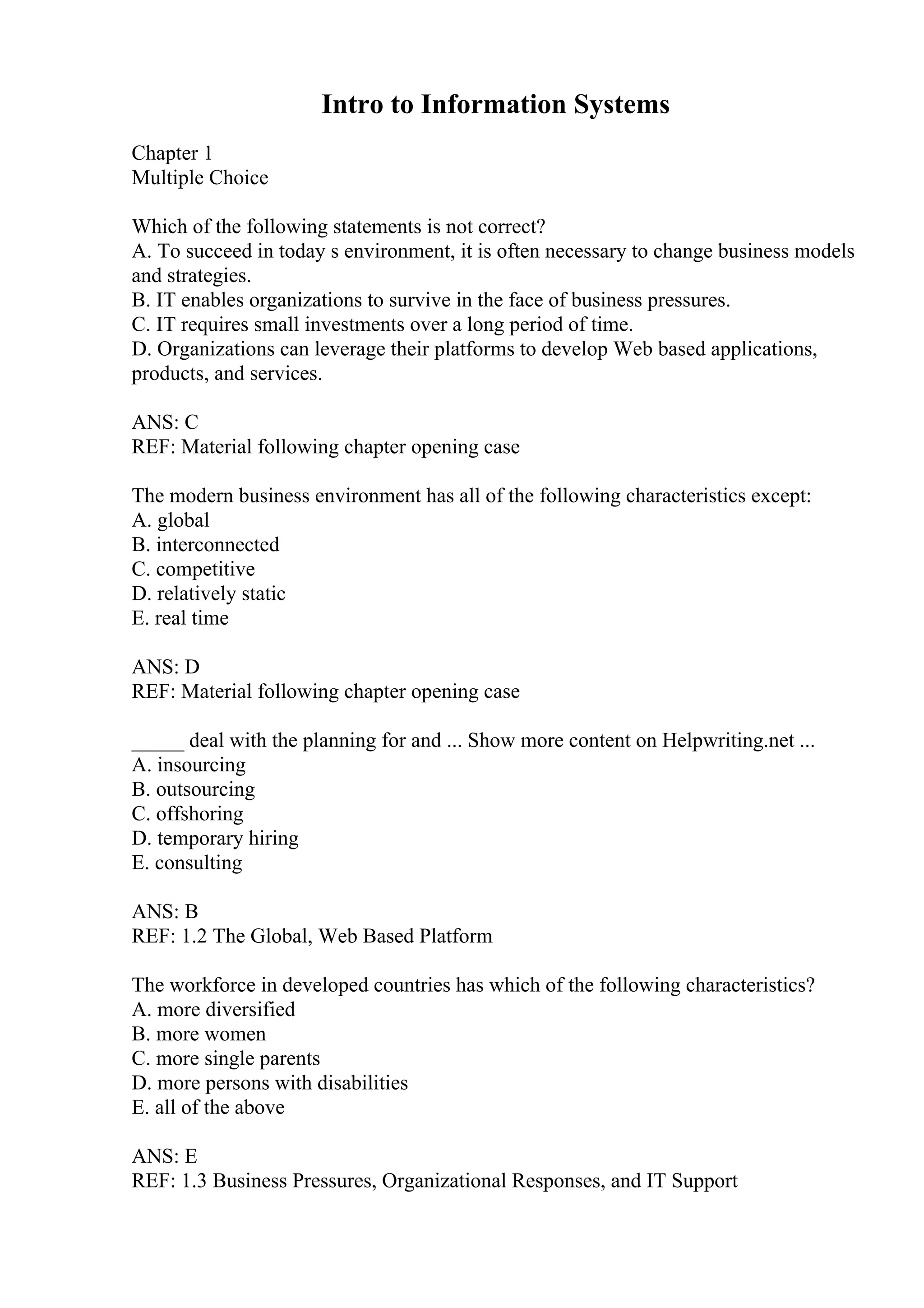 Intro to Information Systems
Chapter 1
Multiple Choice
Which of the following statements is not correct?
A. To succeed in today s environment, it is often necessary to change business models
and strategies.
B. IT enables organizations to survive in the face of business pressures.
C. IT requires small investments over a long period of time.
D. Organizations can leverage their platforms to develop Web based applications,
products, and services.
ANS: C
REF: Material following chapter opening case
The modern business environment has all of the following characteristics except:
A. global
B. interconnected
C. competitive
D. relatively static
E. real time
ANS: D
REF: Material following chapter opening case
_____ deal with the planning for and ... Show more content on Helpwriting.net ...
A. insourcing
B. outsourcing
C. offshoring
D. temporary hiring
E. consulting
ANS: B
REF: 1.2 The Global, Web Based Platform
The workforce in developed countries has which of the following characteristics?
A. more diversified
B. more women
C. more single parents
D. more persons with disabilities
E. all of the above
ANS: E
REF: 1.3 Business Pressures, Organizational Responses, and IT Support
 