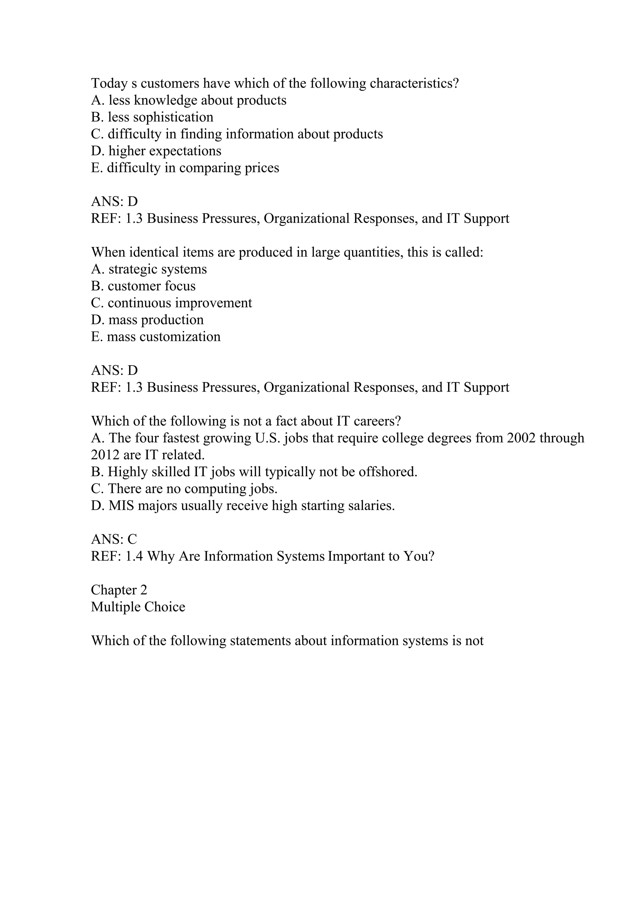 Today s customers have which of the following characteristics?
A. less knowledge about products
B. less sophistication
C. difficulty in finding information about products
D. higher expectations
E. difficulty in comparing prices
ANS: D
REF: 1.3 Business Pressures, Organizational Responses, and IT Support
When identical items are produced in large quantities, this is called:
A. strategic systems
B. customer focus
C. continuous improvement
D. mass production
E. mass customization
ANS: D
REF: 1.3 Business Pressures, Organizational Responses, and IT Support
Which of the following is not a fact about IT careers?
A. The four fastest growing U.S. jobs that require college degrees from 2002 through
2012 are IT related.
B. Highly skilled IT jobs will typically not be offshored.
C. There are no computing jobs.
D. MIS majors usually receive high starting salaries.
ANS: C
REF: 1.4 Why Are Information Systems Important to You?
Chapter 2
Multiple Choice
Which of the following statements about information systems is not
 