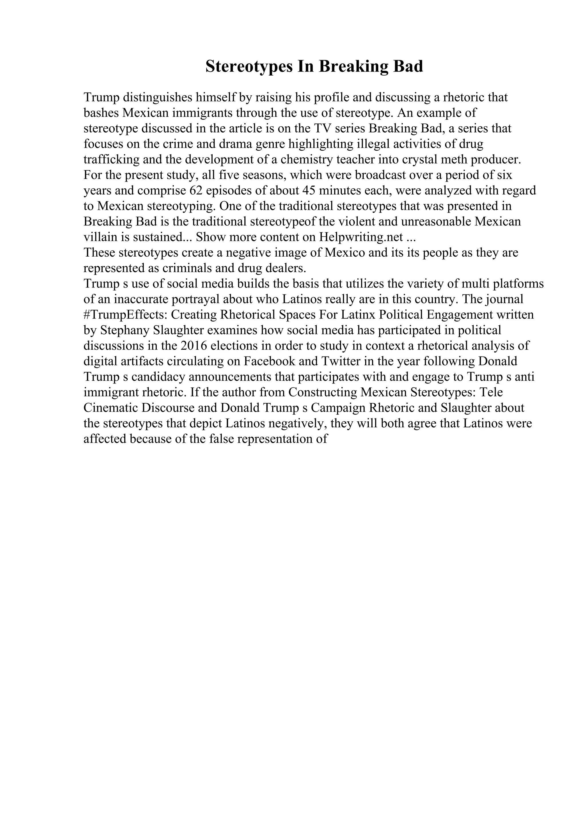 Stereotypes In Breaking Bad
Trump distinguishes himself by raising his profile and discussing a rhetoric that
bashes Mexican immigrants through the use of stereotype. An example of
stereotype discussed in the article is on the TV series Breaking Bad, a series that
focuses on the crime and drama genre highlighting illegal activities of drug
trafficking and the development of a chemistry teacher into crystal meth producer.
For the present study, all five seasons, which were broadcast over a period of six
years and comprise 62 episodes of about 45 minutes each, were analyzed with regard
to Mexican stereotyping. One of the traditional stereotypes that was presented in
Breaking Bad is the traditional stereotypeof the violent and unreasonable Mexican
villain is sustained... Show more content on Helpwriting.net ...
These stereotypes create a negative image of Mexico and its its people as they are
represented as criminals and drug dealers.
Trump s use of social media builds the basis that utilizes the variety of multi platforms
of an inaccurate portrayal about who Latinos really are in this country. The journal
#TrumpEffects: Creating Rhetorical Spaces For Latinx Political Engagement written
by Stephany Slaughter examines how social media has participated in political
discussions in the 2016 elections in order to study in context a rhetorical analysis of
digital artifacts circulating on Facebook and Twitter in the year following Donald
Trump s candidacy announcements that participates with and engage to Trump s anti
immigrant rhetoric. If the author from Constructing Mexican Stereotypes: Tele
Cinematic Discourse and Donald Trump s Campaign Rhetoric and Slaughter about
the stereotypes that depict Latinos negatively, they will both agree that Latinos were
affected because of the false representation of
 