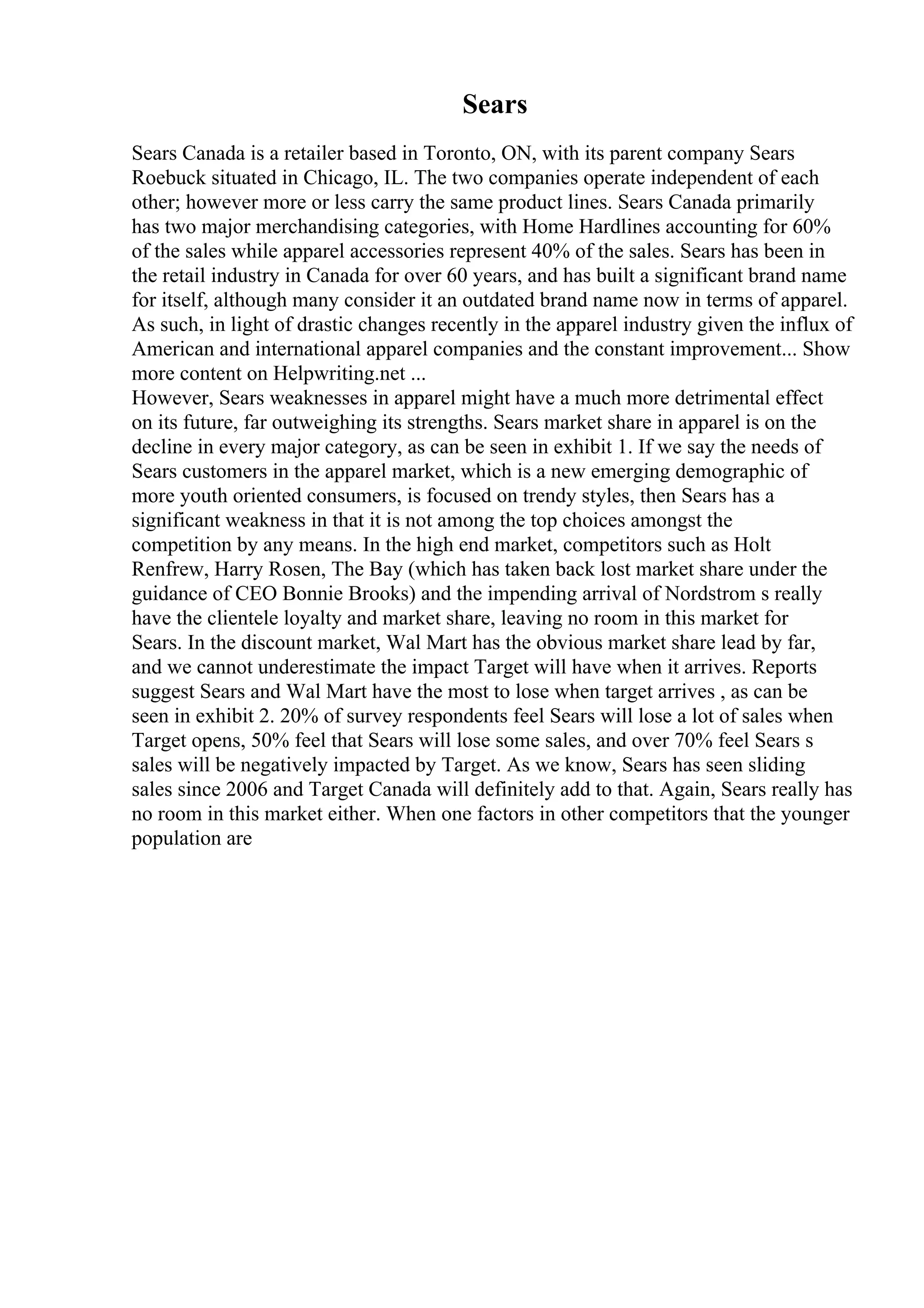 Sears
Sears Canada is a retailer based in Toronto, ON, with its parent company Sears
Roebuck situated in Chicago, IL. The two companies operate independent of each
other; however more or less carry the same product lines. Sears Canada primarily
has two major merchandising categories, with Home Hardlines accounting for 60%
of the sales while apparel accessories represent 40% of the sales. Sears has been in
the retail industry in Canada for over 60 years, and has built a significant brand name
for itself, although many consider it an outdated brand name now in terms of apparel.
As such, in light of drastic changes recently in the apparel industry given the influx of
American and international apparel companies and the constant improvement... Show
more content on Helpwriting.net ...
However, Sears weaknesses in apparel might have a much more detrimental effect
on its future, far outweighing its strengths. Sears market share in apparel is on the
decline in every major category, as can be seen in exhibit 1. If we say the needs of
Sears customers in the apparel market, which is a new emerging demographic of
more youth oriented consumers, is focused on trendy styles, then Sears has a
significant weakness in that it is not among the top choices amongst the
competition by any means. In the high end market, competitors such as Holt
Renfrew, Harry Rosen, The Bay (which has taken back lost market share under the
guidance of CEO Bonnie Brooks) and the impending arrival of Nordstrom s really
have the clientele loyalty and market share, leaving no room in this market for
Sears. In the discount market, Wal Mart has the obvious market share lead by far,
and we cannot underestimate the impact Target will have when it arrives. Reports
suggest Sears and Wal Mart have the most to lose when target arrives , as can be
seen in exhibit 2. 20% of survey respondents feel Sears will lose a lot of sales when
Target opens, 50% feel that Sears will lose some sales, and over 70% feel Sears s
sales will be negatively impacted by Target. As we know, Sears has seen sliding
sales since 2006 and Target Canada will definitely add to that. Again, Sears really has
no room in this market either. When one factors in other competitors that the younger
population are
 