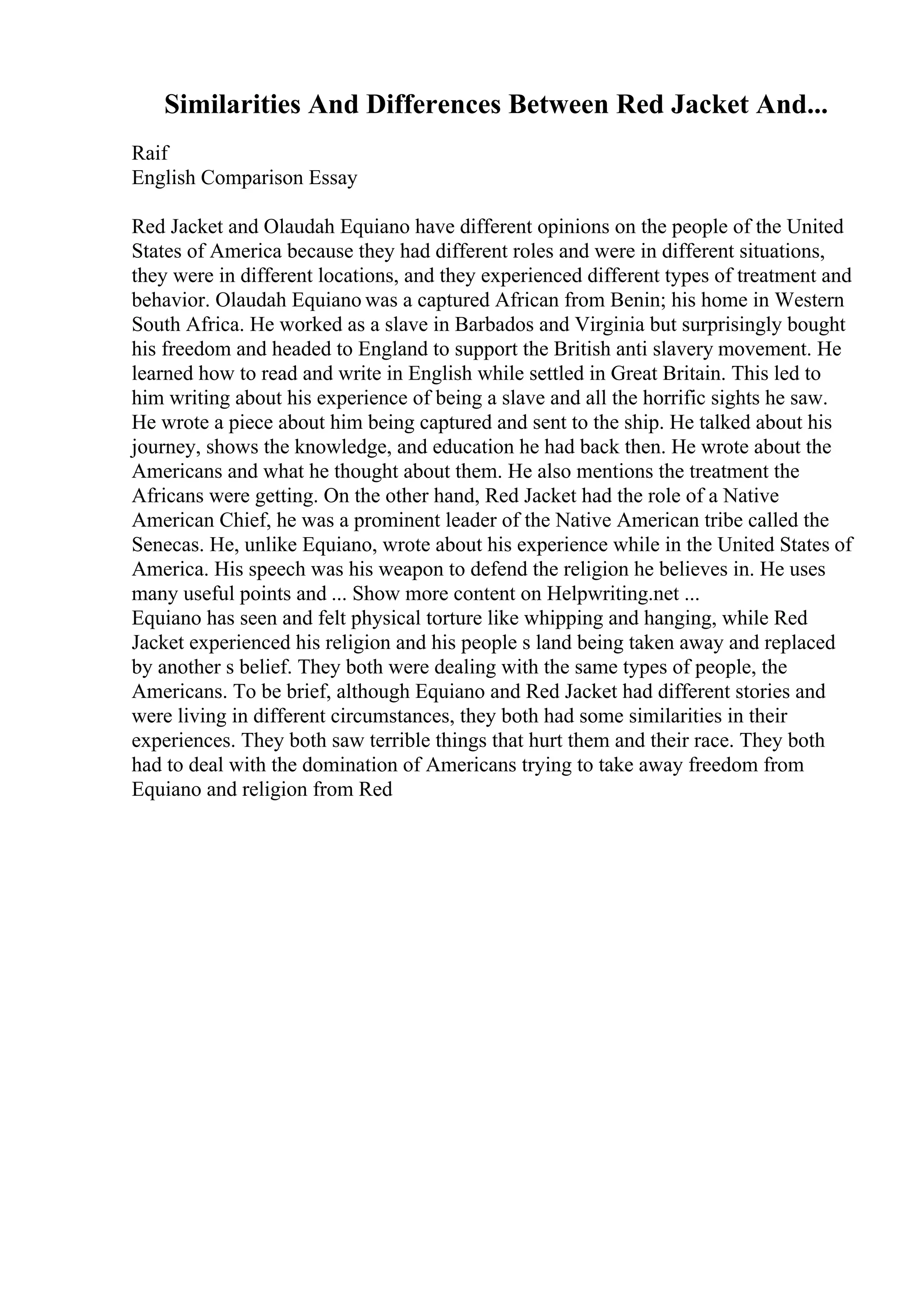 Similarities And Differences Between Red Jacket And...
Raif
English Comparison Essay
Red Jacket and Olaudah Equiano have different opinions on the people of the United
States of America because they had different roles and were in different situations,
they were in different locations, and they experienced different types of treatment and
behavior. Olaudah Equiano was a captured African from Benin; his home in Western
South Africa. He worked as a slave in Barbados and Virginia but surprisingly bought
his freedom and headed to England to support the British anti slavery movement. He
learned how to read and write in English while settled in Great Britain. This led to
him writing about his experience of being a slave and all the horrific sights he saw.
He wrote a piece about him being captured and sent to the ship. He talked about his
journey, shows the knowledge, and education he had back then. He wrote about the
Americans and what he thought about them. He also mentions the treatment the
Africans were getting. On the other hand, Red Jacket had the role of a Native
American Chief, he was a prominent leader of the Native American tribe called the
Senecas. He, unlike Equiano, wrote about his experience while in the United States of
America. His speech was his weapon to defend the religion he believes in. He uses
many useful points and ... Show more content on Helpwriting.net ...
Equiano has seen and felt physical torture like whipping and hanging, while Red
Jacket experienced his religion and his people s land being taken away and replaced
by another s belief. They both were dealing with the same types of people, the
Americans. To be brief, although Equiano and Red Jacket had different stories and
were living in different circumstances, they both had some similarities in their
experiences. They both saw terrible things that hurt them and their race. They both
had to deal with the domination of Americans trying to take away freedom from
Equiano and religion from Red
 