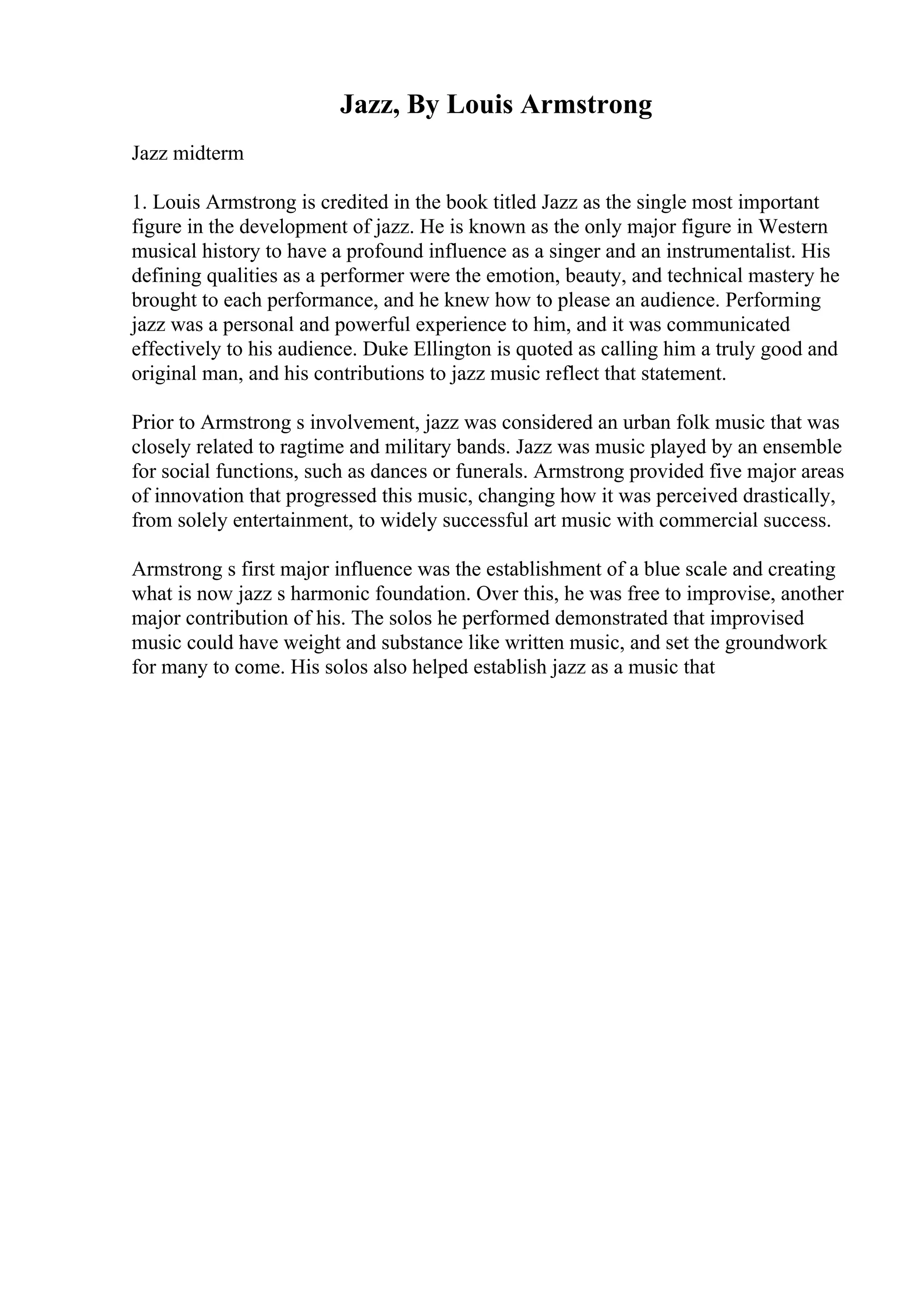 Jazz, By Louis Armstrong
Jazz midterm
1. Louis Armstrong is credited in the book titled Jazz as the single most important
figure in the development of jazz. He is known as the only major figure in Western
musical history to have a profound influence as a singer and an instrumentalist. His
defining qualities as a performer were the emotion, beauty, and technical mastery he
brought to each performance, and he knew how to please an audience. Performing
jazz was a personal and powerful experience to him, and it was communicated
effectively to his audience. Duke Ellington is quoted as calling him a truly good and
original man, and his contributions to jazz music reflect that statement.
Prior to Armstrong s involvement, jazz was considered an urban folk music that was
closely related to ragtime and military bands. Jazz was music played by an ensemble
for social functions, such as dances or funerals. Armstrong provided five major areas
of innovation that progressed this music, changing how it was perceived drastically,
from solely entertainment, to widely successful art music with commercial success.
Armstrong s first major influence was the establishment of a blue scale and creating
what is now jazz s harmonic foundation. Over this, he was free to improvise, another
major contribution of his. The solos he performed demonstrated that improvised
music could have weight and substance like written music, and set the groundwork
for many to come. His solos also helped establish jazz as a music that
 