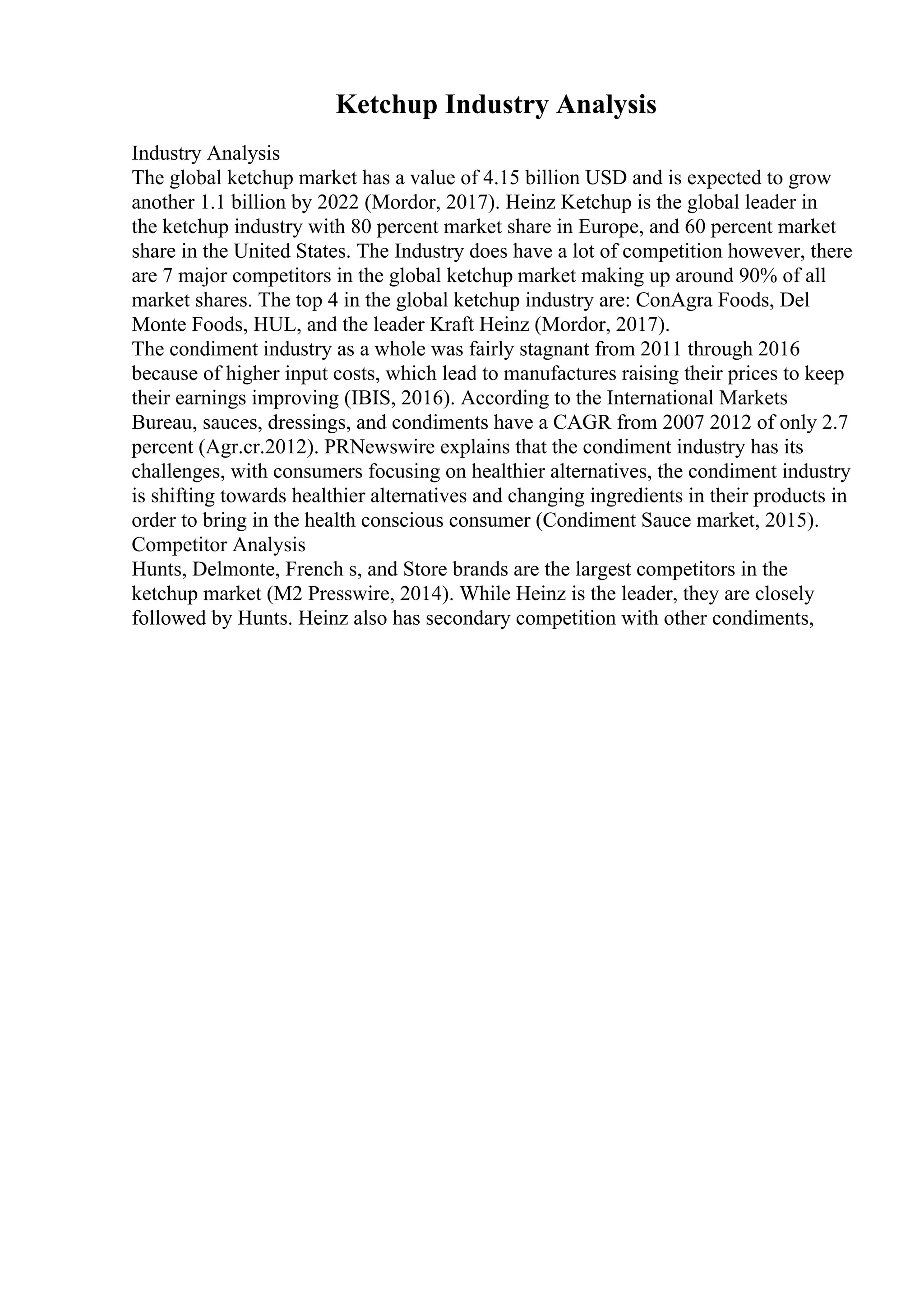 Ketchup Industry Analysis
Industry Analysis
The global ketchup market has a value of 4.15 billion USD and is expected to grow
another 1.1 billion by 2022 (Mordor, 2017). Heinz Ketchup is the global leader in
the ketchup industry with 80 percent market share in Europe, and 60 percent market
share in the United States. The Industry does have a lot of competition however, there
are 7 major competitors in the global ketchup market making up around 90% of all
market shares. The top 4 in the global ketchup industry are: ConAgra Foods, Del
Monte Foods, HUL, and the leader Kraft Heinz (Mordor, 2017).
The condiment industry as a whole was fairly stagnant from 2011 through 2016
because of higher input costs, which lead to manufactures raising their prices to keep
their earnings improving (IBIS, 2016). According to the International Markets
Bureau, sauces, dressings, and condiments have a CAGR from 2007 2012 of only 2.7
percent (Agr.cr.2012). PRNewswire explains that the condiment industry has its
challenges, with consumers focusing on healthier alternatives, the condiment industry
is shifting towards healthier alternatives and changing ingredients in their products in
order to bring in the health conscious consumer (Condiment Sauce market, 2015).
Competitor Analysis
Hunts, Delmonte, French s, and Store brands are the largest competitors in the
ketchup market (M2 Presswire, 2014). While Heinz is the leader, they are closely
followed by Hunts. Heinz also has secondary competition with other condiments,
 