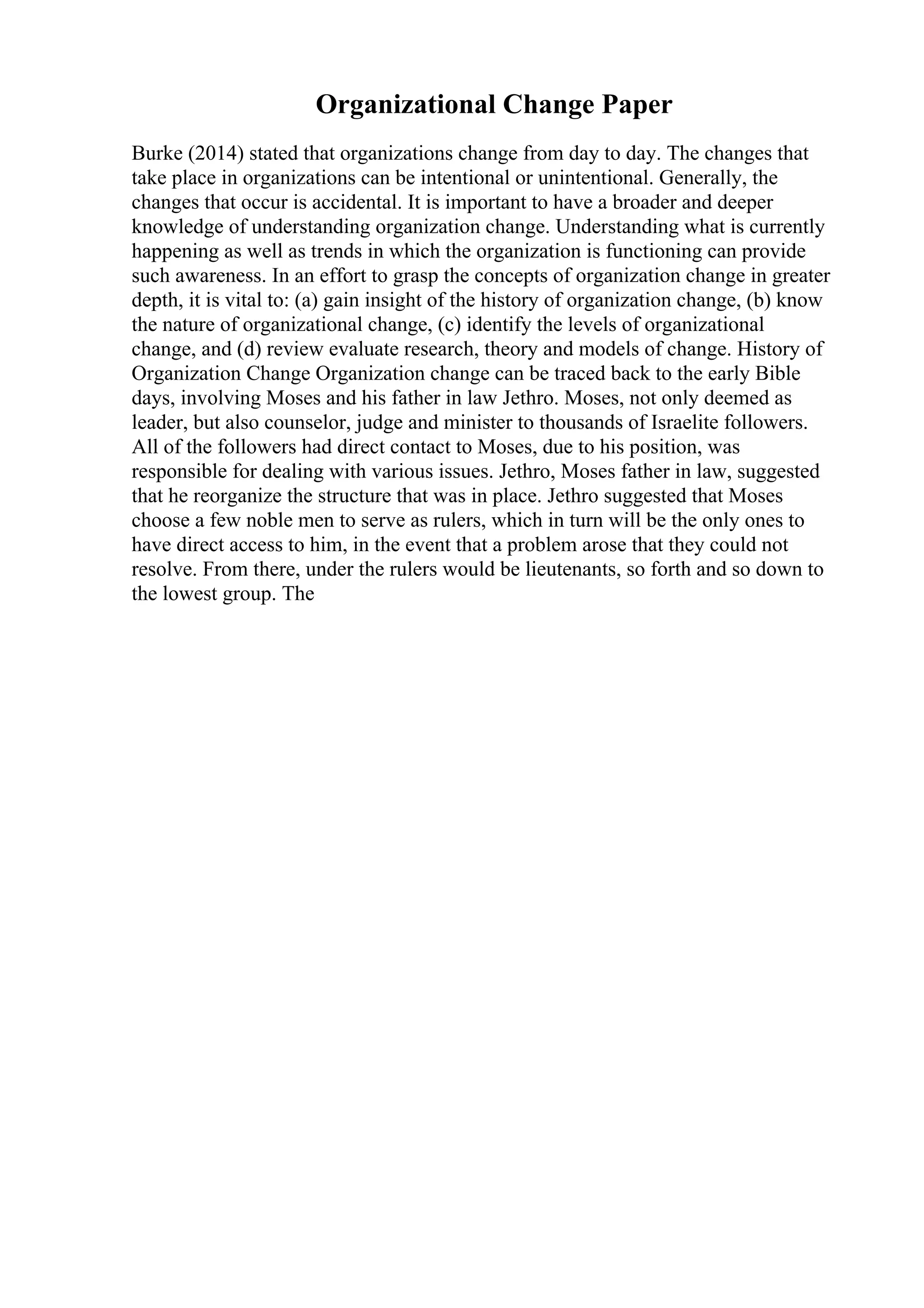 Organizational Change Paper
Burke (2014) stated that organizations change from day to day. The changes that
take place in organizations can be intentional or unintentional. Generally, the
changes that occur is accidental. It is important to have a broader and deeper
knowledge of understanding organization change. Understanding what is currently
happening as well as trends in which the organization is functioning can provide
such awareness. In an effort to grasp the concepts of organization change in greater
depth, it is vital to: (a) gain insight of the history of organization change, (b) know
the nature of organizational change, (c) identify the levels of organizational
change, and (d) review evaluate research, theory and models of change. History of
Organization Change Organization change can be traced back to the early Bible
days, involving Moses and his father in law Jethro. Moses, not only deemed as
leader, but also counselor, judge and minister to thousands of Israelite followers.
All of the followers had direct contact to Moses, due to his position, was
responsible for dealing with various issues. Jethro, Moses father in law, suggested
that he reorganize the structure that was in place. Jethro suggested that Moses
choose a few noble men to serve as rulers, which in turn will be the only ones to
have direct access to him, in the event that a problem arose that they could not
resolve. From there, under the rulers would be lieutenants, so forth and so down to
the lowest group. The
 