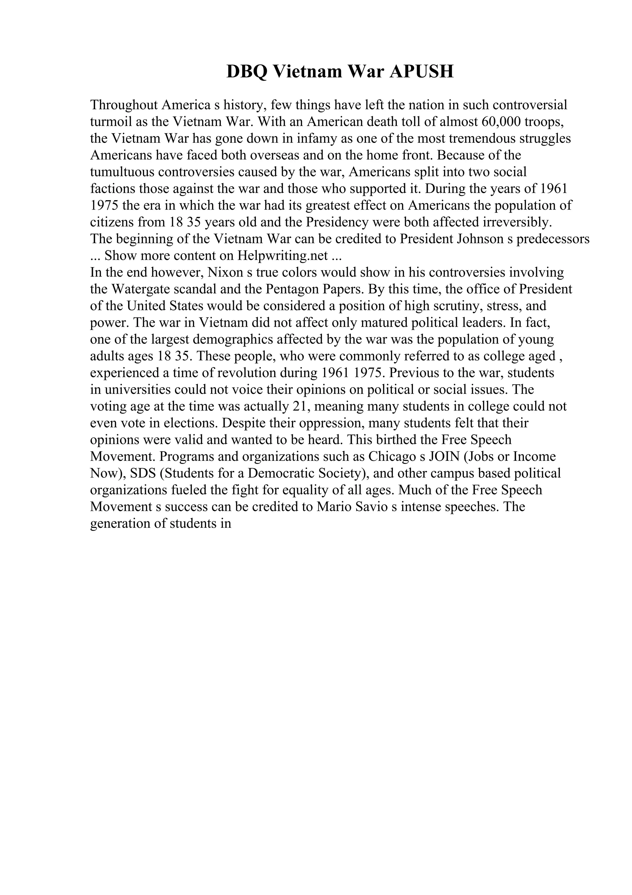 DBQ Vietnam War APUSH
Throughout America s history, few things have left the nation in such controversial
turmoil as the Vietnam War. With an American death toll of almost 60,000 troops,
the Vietnam War has gone down in infamy as one of the most tremendous struggles
Americans have faced both overseas and on the home front. Because of the
tumultuous controversies caused by the war, Americans split into two social
factions those against the war and those who supported it. During the years of 1961
1975 the era in which the war had its greatest effect on Americans the population of
citizens from 18 35 years old and the Presidency were both affected irreversibly.
The beginning of the Vietnam War can be credited to President Johnson s predecessors
... Show more content on Helpwriting.net ...
In the end however, Nixon s true colors would show in his controversies involving
the Watergate scandal and the Pentagon Papers. By this time, the office of President
of the United States would be considered a position of high scrutiny, stress, and
power. The war in Vietnam did not affect only matured political leaders. In fact,
one of the largest demographics affected by the war was the population of young
adults ages 18 35. These people, who were commonly referred to as college aged ,
experienced a time of revolution during 1961 1975. Previous to the war, students
in universities could not voice their opinions on political or social issues. The
voting age at the time was actually 21, meaning many students in college could not
even vote in elections. Despite their oppression, many students felt that their
opinions were valid and wanted to be heard. This birthed the Free Speech
Movement. Programs and organizations such as Chicago s JOIN (Jobs or Income
Now), SDS (Students for a Democratic Society), and other campus based political
organizations fueled the fight for equality of all ages. Much of the Free Speech
Movement s success can be credited to Mario Savio s intense speeches. The
generation of students in
 