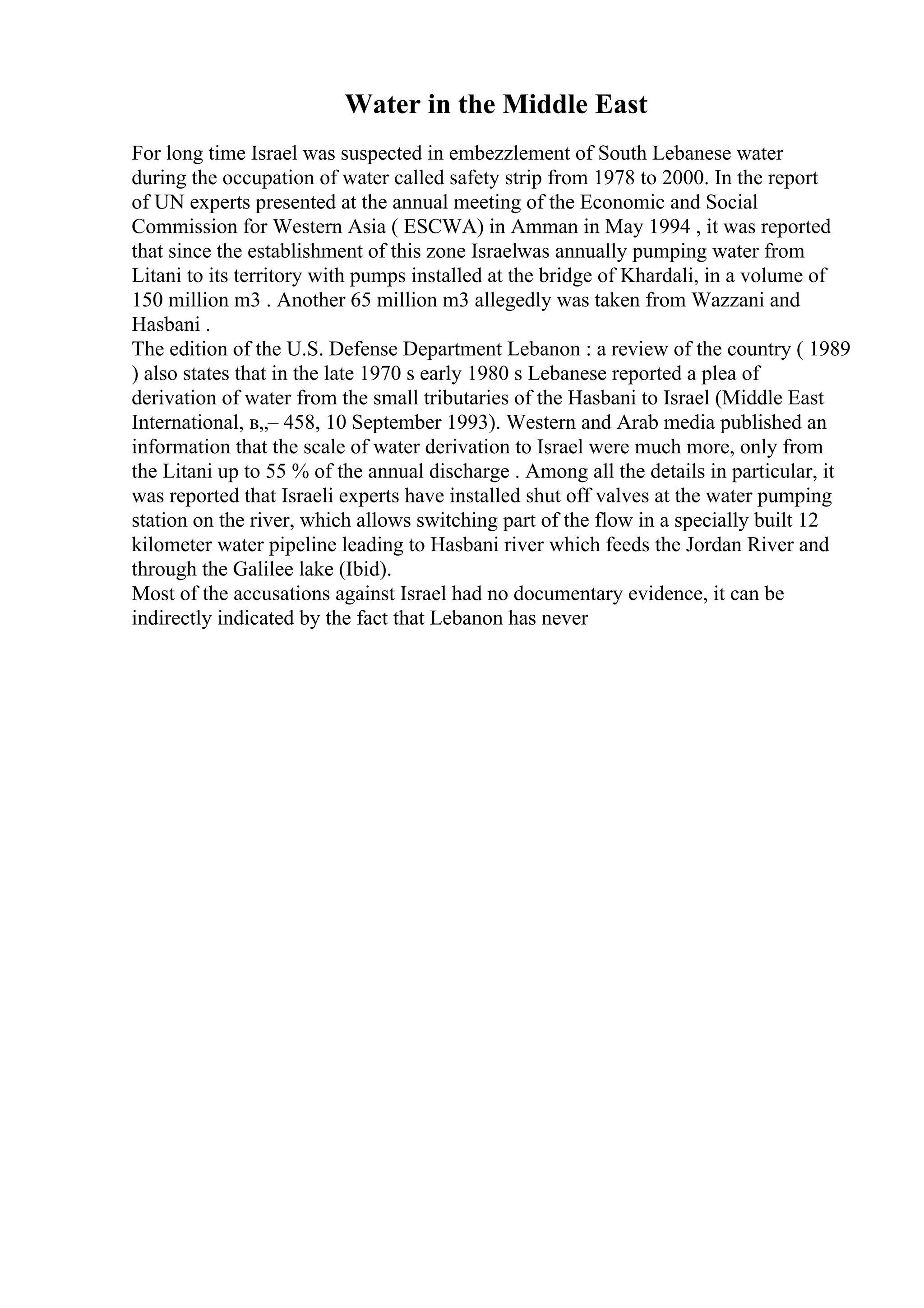 Water in the Middle East
For long time Israel was suspected in embezzlement of South Lebanese water
during the occupation of water called safety strip from 1978 to 2000. In the report
of UN experts presented at the annual meeting of the Economic and Social
Commission for Western Asia ( ESCWA) in Amman in May 1994 , it was reported
that since the establishment of this zone Israelwas annually pumping water from
Litani to its territory with pumps installed at the bridge of Khardali, in a volume of
150 million m3 . Another 65 million m3 allegedly was taken from Wazzani and
Hasbani .
The edition of the U.S. Defense Department Lebanon : a review of the country ( 1989
) also states that in the late 1970 s early 1980 s Lebanese reported a plea of
derivation of water from the small tributaries of the Hasbani to Israel (Middle East
International, в„– 458, 10 September 1993). Western and Arab media published an
information that the scale of water derivation to Israel were much more, only from
the Litani up to 55 % of the annual discharge . Among all the details in particular, it
was reported that Israeli experts have installed shut off valves at the water pumping
station on the river, which allows switching part of the flow in a specially built 12
kilometer water pipeline leading to Hasbani river which feeds the Jordan River and
through the Galilee lake (Ibid).
Most of the accusations against Israel had no documentary evidence, it can be
indirectly indicated by the fact that Lebanon has never
 