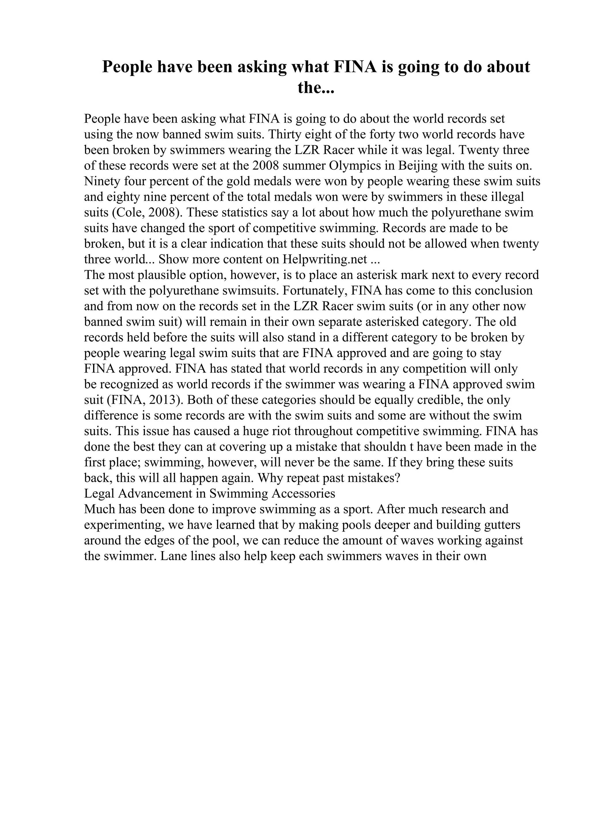 People have been asking what FINA is going to do about
the...
People have been asking what FINA is going to do about the world records set
using the now banned swim suits. Thirty eight of the forty two world records have
been broken by swimmers wearing the LZR Racer while it was legal. Twenty three
of these records were set at the 2008 summer Olympics in Beijing with the suits on.
Ninety four percent of the gold medals were won by people wearing these swim suits
and eighty nine percent of the total medals won were by swimmers in these illegal
suits (Cole, 2008). These statistics say a lot about how much the polyurethane swim
suits have changed the sport of competitive swimming. Records are made to be
broken, but it is a clear indication that these suits should not be allowed when twenty
three world... Show more content on Helpwriting.net ...
The most plausible option, however, is to place an asterisk mark next to every record
set with the polyurethane swimsuits. Fortunately, FINA has come to this conclusion
and from now on the records set in the LZR Racer swim suits (or in any other now
banned swim suit) will remain in their own separate asterisked category. The old
records held before the suits will also stand in a different category to be broken by
people wearing legal swim suits that are FINA approved and are going to stay
FINA approved. FINA has stated that world records in any competition will only
be recognized as world records if the swimmer was wearing a FINA approved swim
suit (FINA, 2013). Both of these categories should be equally credible, the only
difference is some records are with the swim suits and some are without the swim
suits. This issue has caused a huge riot throughout competitive swimming. FINA has
done the best they can at covering up a mistake that shouldn t have been made in the
first place; swimming, however, will never be the same. If they bring these suits
back, this will all happen again. Why repeat past mistakes?
Legal Advancement in Swimming Accessories
Much has been done to improve swimming as a sport. After much research and
experimenting, we have learned that by making pools deeper and building gutters
around the edges of the pool, we can reduce the amount of waves working against
the swimmer. Lane lines also help keep each swimmers waves in their own
 