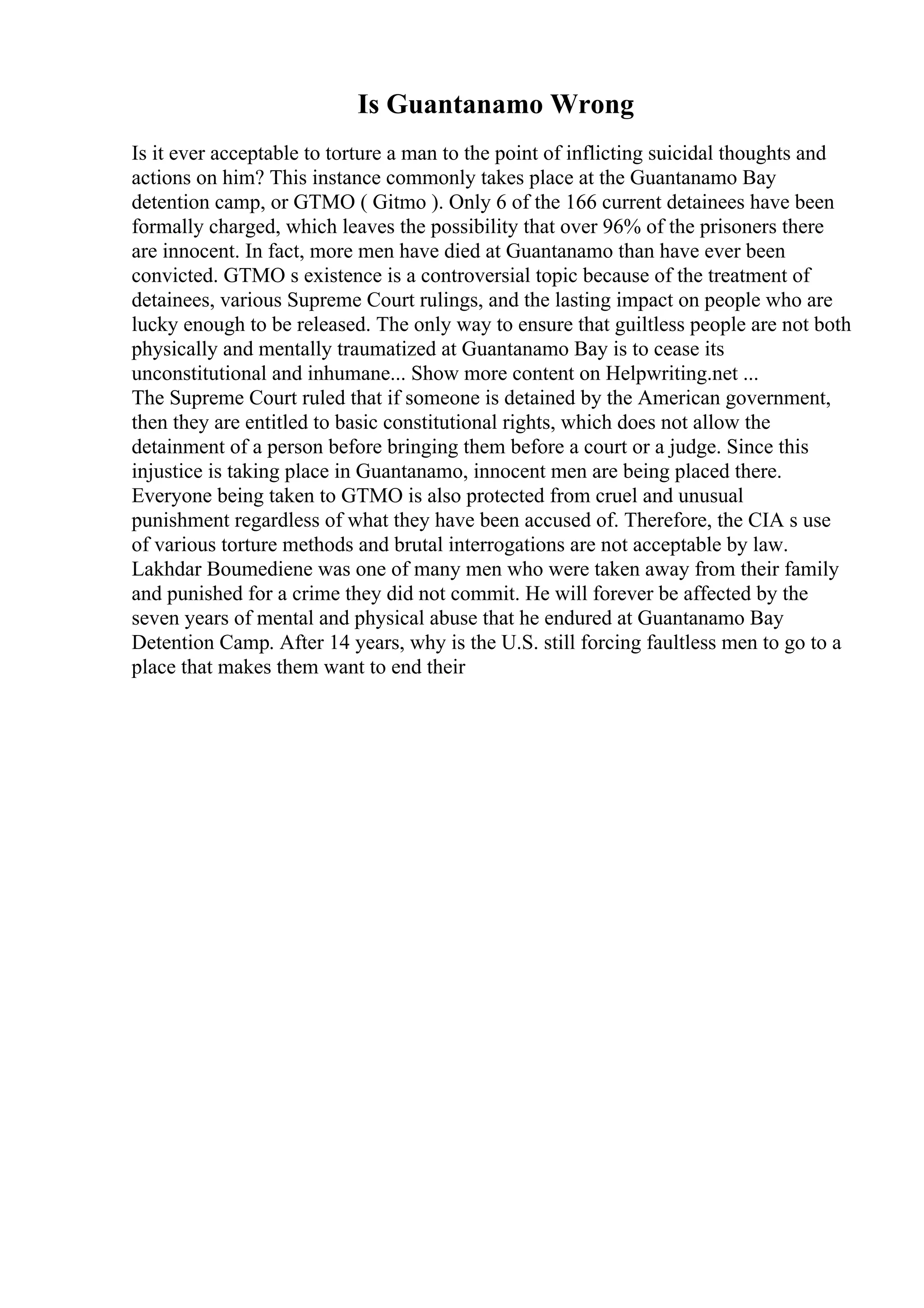 Is Guantanamo Wrong
Is it ever acceptable to torture a man to the point of inflicting suicidal thoughts and
actions on him? This instance commonly takes place at the Guantanamo Bay
detention camp, or GTMO ( Gitmo ). Only 6 of the 166 current detainees have been
formally charged, which leaves the possibility that over 96% of the prisoners there
are innocent. In fact, more men have died at Guantanamo than have ever been
convicted. GTMO s existence is a controversial topic because of the treatment of
detainees, various Supreme Court rulings, and the lasting impact on people who are
lucky enough to be released. The only way to ensure that guiltless people are not both
physically and mentally traumatized at Guantanamo Bay is to cease its
unconstitutional and inhumane... Show more content on Helpwriting.net ...
The Supreme Court ruled that if someone is detained by the American government,
then they are entitled to basic constitutional rights, which does not allow the
detainment of a person before bringing them before a court or a judge. Since this
injustice is taking place in Guantanamo, innocent men are being placed there.
Everyone being taken to GTMO is also protected from cruel and unusual
punishment regardless of what they have been accused of. Therefore, the CIA s use
of various torture methods and brutal interrogations are not acceptable by law.
Lakhdar Boumediene was one of many men who were taken away from their family
and punished for a crime they did not commit. He will forever be affected by the
seven years of mental and physical abuse that he endured at Guantanamo Bay
Detention Camp. After 14 years, why is the U.S. still forcing faultless men to go to a
place that makes them want to end their
 