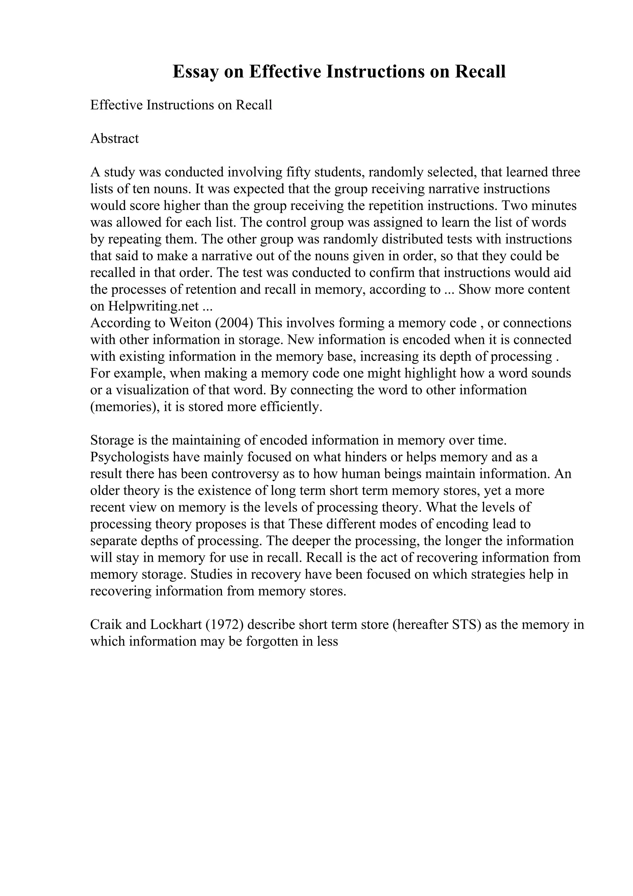 Essay on Effective Instructions on Recall
Effective Instructions on Recall
Abstract
A study was conducted involving fifty students, randomly selected, that learned three
lists of ten nouns. It was expected that the group receiving narrative instructions
would score higher than the group receiving the repetition instructions. Two minutes
was allowed for each list. The control group was assigned to learn the list of words
by repeating them. The other group was randomly distributed tests with instructions
that said to make a narrative out of the nouns given in order, so that they could be
recalled in that order. The test was conducted to confirm that instructions would aid
the processes of retention and recall in memory, according to ... Show more content
on Helpwriting.net ...
According to Weiton (2004) This involves forming a memory code , or connections
with other information in storage. New information is encoded when it is connected
with existing information in the memory base, increasing its depth of processing .
For example, when making a memory code one might highlight how a word sounds
or a visualization of that word. By connecting the word to other information
(memories), it is stored more efficiently.
Storage is the maintaining of encoded information in memory over time.
Psychologists have mainly focused on what hinders or helps memory and as a
result there has been controversy as to how human beings maintain information. An
older theory is the existence of long term short term memory stores, yet a more
recent view on memory is the levels of processing theory. What the levels of
processing theory proposes is that These different modes of encoding lead to
separate depths of processing. The deeper the processing, the longer the information
will stay in memory for use in recall. Recall is the act of recovering information from
memory storage. Studies in recovery have been focused on which strategies help in
recovering information from memory stores.
Craik and Lockhart (1972) describe short term store (hereafter STS) as the memory in
which information may be forgotten in less
 