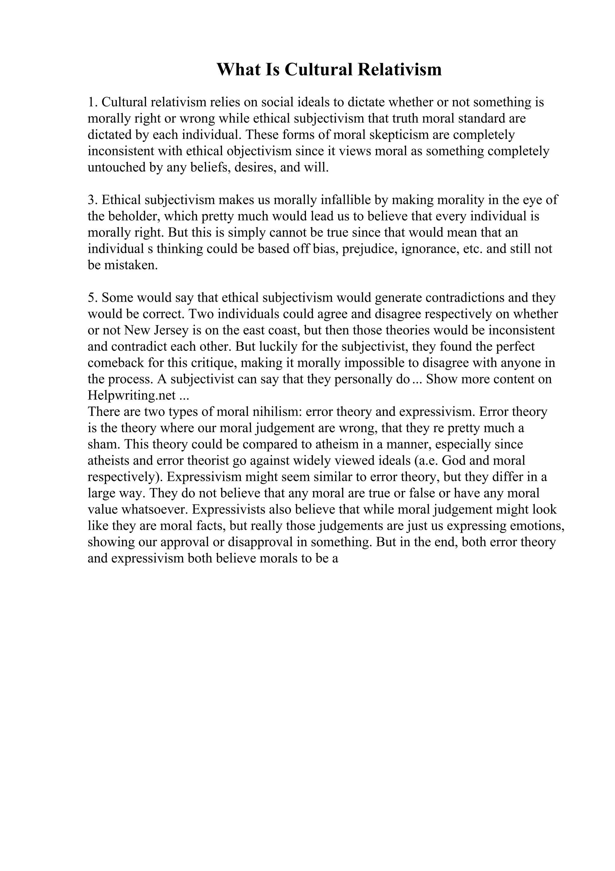 What Is Cultural Relativism
1. Cultural relativism relies on social ideals to dictate whether or not something is
morally right or wrong while ethical subjectivism that truth moral standard are
dictated by each individual. These forms of moral skepticism are completely
inconsistent with ethical objectivism since it views moral as something completely
untouched by any beliefs, desires, and will.
3. Ethical subjectivism makes us morally infallible by making morality in the eye of
the beholder, which pretty much would lead us to believe that every individual is
morally right. But this is simply cannot be true since that would mean that an
individual s thinking could be based off bias, prejudice, ignorance, etc. and still not
be mistaken.
5. Some would say that ethical subjectivism would generate contradictions and they
would be correct. Two individuals could agree and disagree respectively on whether
or not New Jersey is on the east coast, but then those theories would be inconsistent
and contradict each other. But luckily for the subjectivist, they found the perfect
comeback for this critique, making it morally impossible to disagree with anyone in
the process. A subjectivist can say that they personally do... Show more content on
Helpwriting.net ...
There are two types of moral nihilism: error theory and expressivism. Error theory
is the theory where our moral judgement are wrong, that they re pretty much a
sham. This theory could be compared to atheism in a manner, especially since
atheists and error theorist go against widely viewed ideals (a.e. God and moral
respectively). Expressivism might seem similar to error theory, but they differ in a
large way. They do not believe that any moral are true or false or have any moral
value whatsoever. Expressivists also believe that while moral judgement might look
like they are moral facts, but really those judgements are just us expressing emotions,
showing our approval or disapproval in something. But in the end, both error theory
and expressivism both believe morals to be a
 