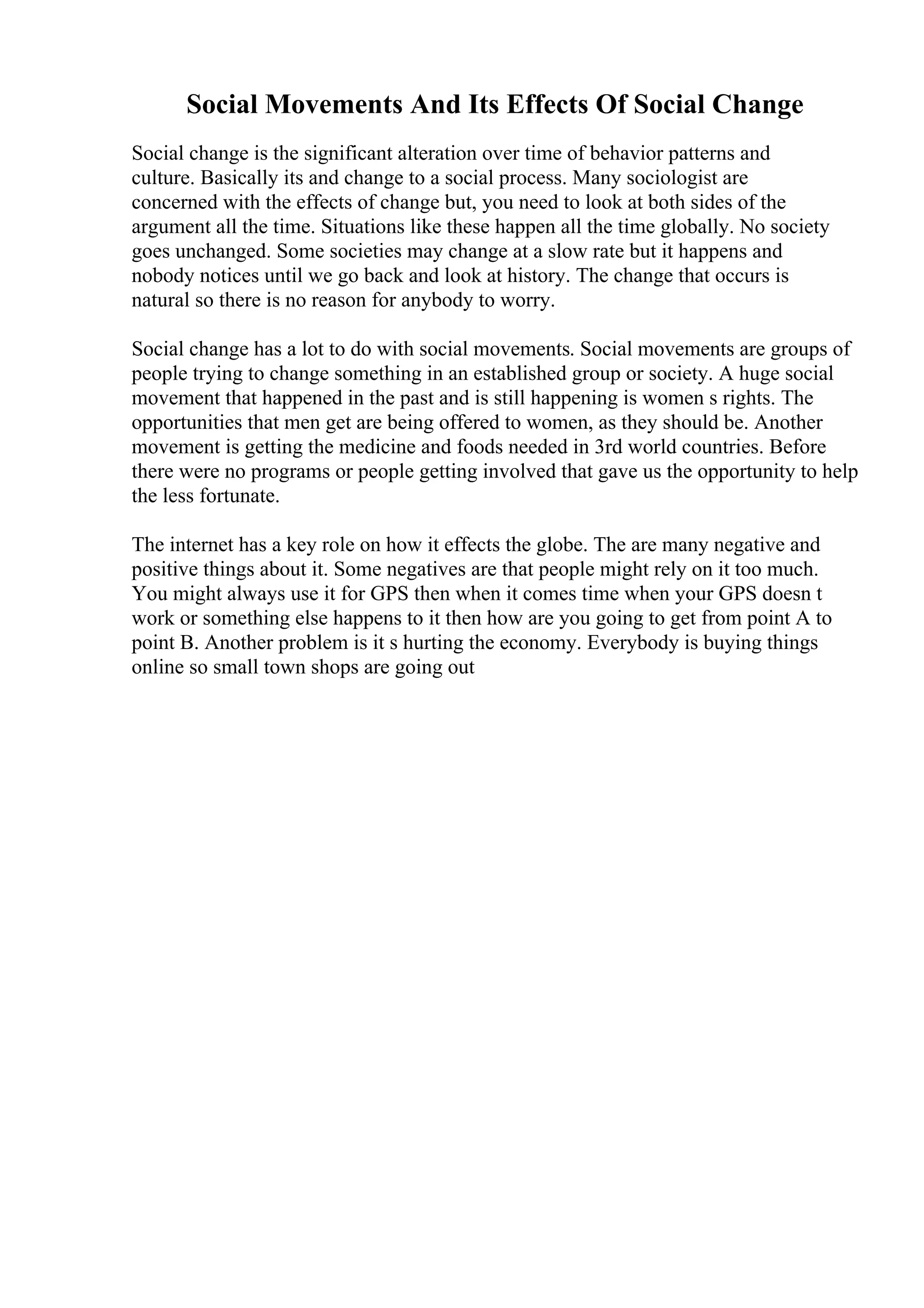 Social Movements And Its Effects Of Social Change
Social change is the significant alteration over time of behavior patterns and
culture. Basically its and change to a social process. Many sociologist are
concerned with the effects of change but, you need to look at both sides of the
argument all the time. Situations like these happen all the time globally. No society
goes unchanged. Some societies may change at a slow rate but it happens and
nobody notices until we go back and look at history. The change that occurs is
natural so there is no reason for anybody to worry.
Social change has a lot to do with social movements. Social movements are groups of
people trying to change something in an established group or society. A huge social
movement that happened in the past and is still happening is women s rights. The
opportunities that men get are being offered to women, as they should be. Another
movement is getting the medicine and foods needed in 3rd world countries. Before
there were no programs or people getting involved that gave us the opportunity to help
the less fortunate.
The internet has a key role on how it effects the globe. The are many negative and
positive things about it. Some negatives are that people might rely on it too much.
You might always use it for GPS then when it comes time when your GPS doesn t
work or something else happens to it then how are you going to get from point A to
point B. Another problem is it s hurting the economy. Everybody is buying things
online so small town shops are going out
 