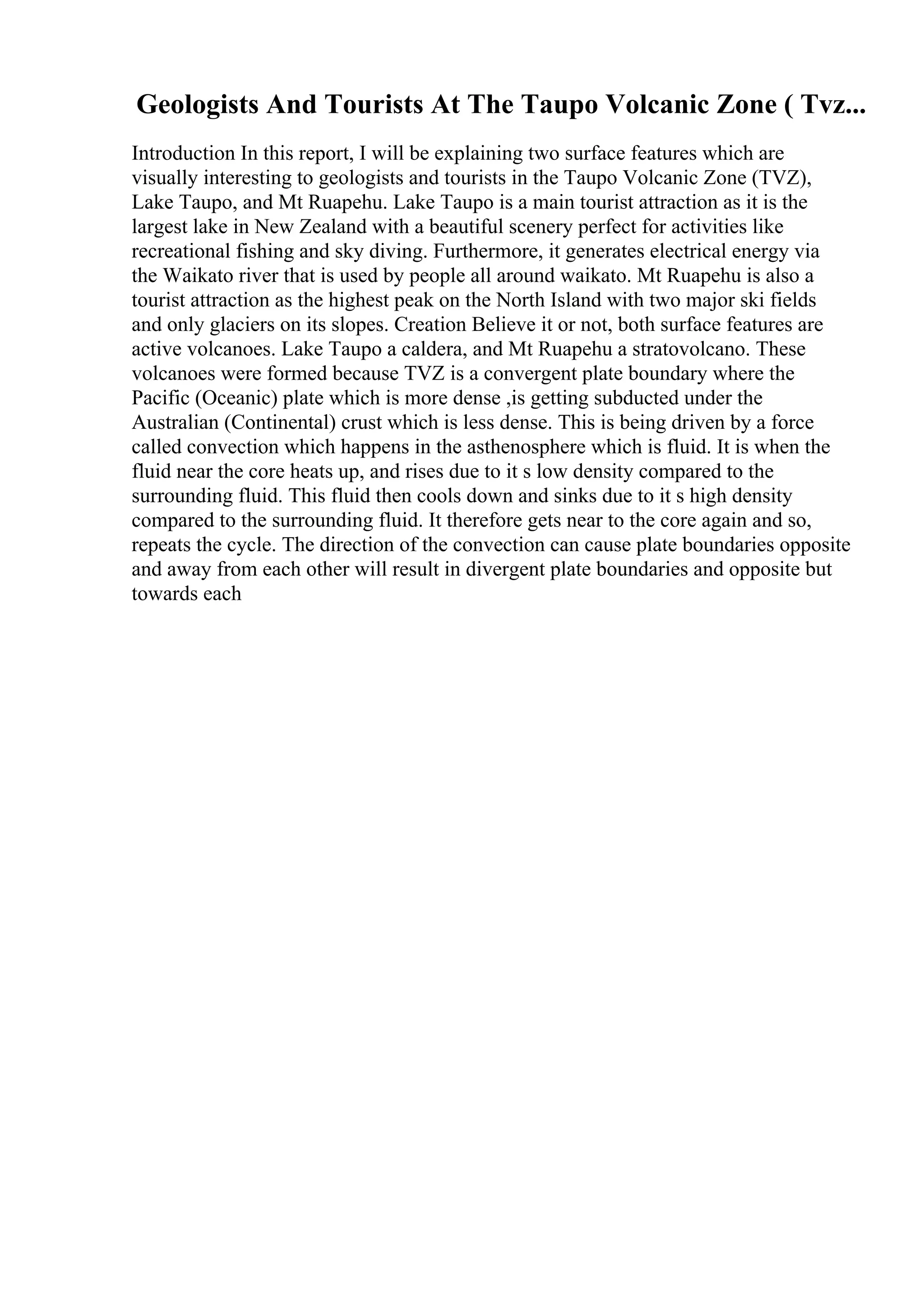 Geologists And Tourists At The Taupo Volcanic Zone ( Tvz...
Introduction In this report, I will be explaining two surface features which are
visually interesting to geologists and tourists in the Taupo Volcanic Zone (TVZ),
Lake Taupo, and Mt Ruapehu. Lake Taupo is a main tourist attraction as it is the
largest lake in New Zealand with a beautiful scenery perfect for activities like
recreational fishing and sky diving. Furthermore, it generates electrical energy via
the Waikato river that is used by people all around waikato. Mt Ruapehu is also a
tourist attraction as the highest peak on the North Island with two major ski fields
and only glaciers on its slopes. Creation Believe it or not, both surface features are
active volcanoes. Lake Taupo a caldera, and Mt Ruapehu a stratovolcano. These
volcanoes were formed because TVZ is a convergent plate boundary where the
Pacific (Oceanic) plate which is more dense ,is getting subducted under the
Australian (Continental) crust which is less dense. This is being driven by a force
called convection which happens in the asthenosphere which is fluid. It is when the
fluid near the core heats up, and rises due to it s low density compared to the
surrounding fluid. This fluid then cools down and sinks due to it s high density
compared to the surrounding fluid. It therefore gets near to the core again and so,
repeats the cycle. The direction of the convection can cause plate boundaries opposite
and away from each other will result in divergent plate boundaries and opposite but
towards each
 