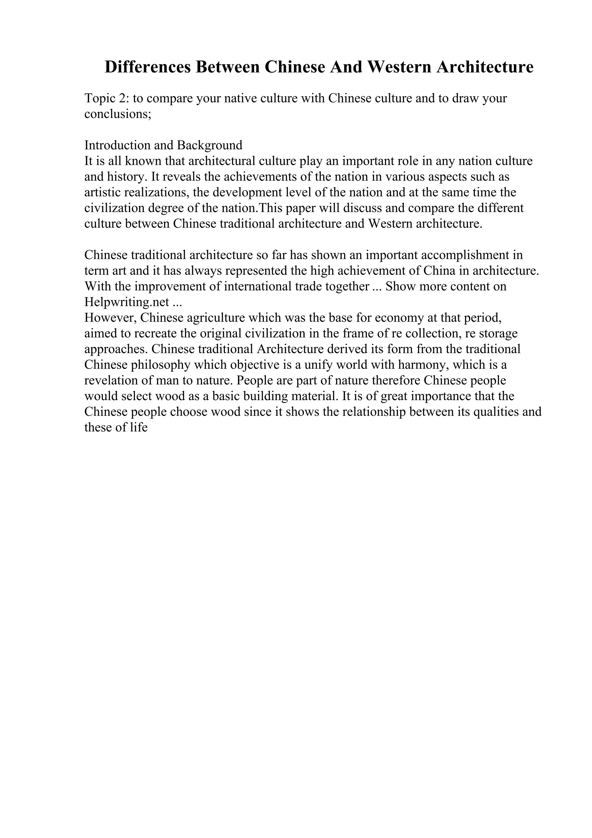 Differences Between Chinese And Western Architecture
Topic 2: to compare your native culture with Chinese culture and to draw your
conclusions;
Introduction and Background
It is all known that architectural culture play an important role in any nation culture
and history. It reveals the achievements of the nation in various aspects such as
artistic realizations, the development level of the nation and at the same time the
civilization degree of the nation.This paper will discuss and compare the different
culture between Chinese traditional architecture and Western architecture.
Chinese traditional architecture so far has shown an important accomplishment in
term art and it has always represented the high achievement of China in architecture.
With the improvement of international trade together ... Show more content on
Helpwriting.net ...
However, Chinese agriculture which was the base for economy at that period,
aimed to recreate the original civilization in the frame of re collection, re storage
approaches. Chinese traditional Architecture derived its form from the traditional
Chinese philosophy which objective is a unify world with harmony, which is a
revelation of man to nature. People are part of nature therefore Chinese people
would select wood as a basic building material. It is of great importance that the
Chinese people choose wood since it shows the relationship between its qualities and
these of life
 