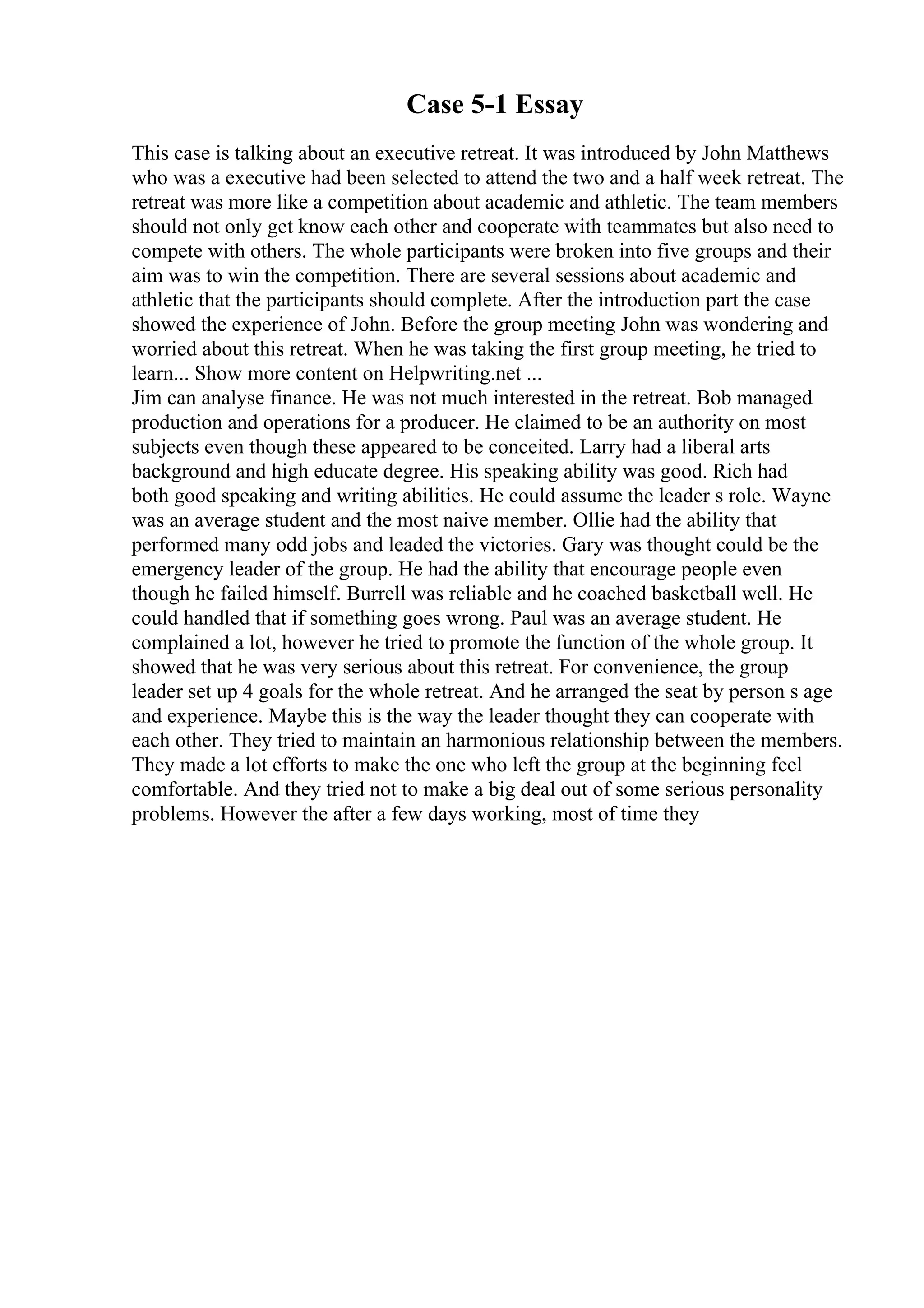 Case 5-1 Essay
This case is talking about an executive retreat. It was introduced by John Matthews
who was a executive had been selected to attend the two and a half week retreat. The
retreat was more like a competition about academic and athletic. The team members
should not only get know each other and cooperate with teammates but also need to
compete with others. The whole participants were broken into five groups and their
aim was to win the competition. There are several sessions about academic and
athletic that the participants should complete. After the introduction part the case
showed the experience of John. Before the group meeting John was wondering and
worried about this retreat. When he was taking the first group meeting, he tried to
learn... Show more content on Helpwriting.net ...
Jim can analyse finance. He was not much interested in the retreat. Bob managed
production and operations for a producer. He claimed to be an authority on most
subjects even though these appeared to be conceited. Larry had a liberal arts
background and high educate degree. His speaking ability was good. Rich had
both good speaking and writing abilities. He could assume the leader s role. Wayne
was an average student and the most naive member. Ollie had the ability that
performed many odd jobs and leaded the victories. Gary was thought could be the
emergency leader of the group. He had the ability that encourage people even
though he failed himself. Burrell was reliable and he coached basketball well. He
could handled that if something goes wrong. Paul was an average student. He
complained a lot, however he tried to promote the function of the whole group. It
showed that he was very serious about this retreat. For convenience, the group
leader set up 4 goals for the whole retreat. And he arranged the seat by person s age
and experience. Maybe this is the way the leader thought they can cooperate with
each other. They tried to maintain an harmonious relationship between the members.
They made a lot efforts to make the one who left the group at the beginning feel
comfortable. And they tried not to make a big deal out of some serious personality
problems. However the after a few days working, most of time they
 