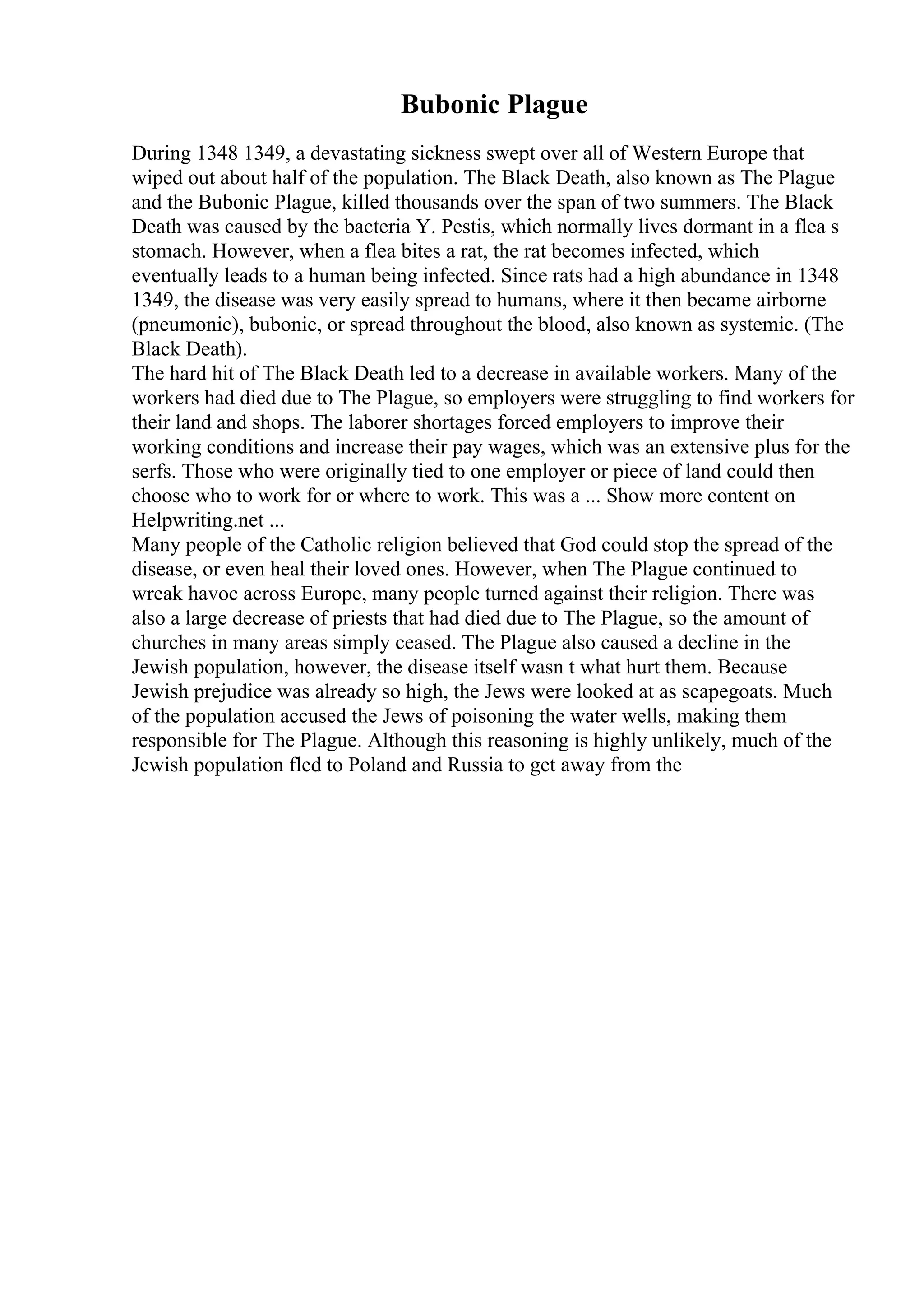 Bubonic Plague
During 1348 1349, a devastating sickness swept over all of Western Europe that
wiped out about half of the population. The Black Death, also known as The Plague
and the Bubonic Plague, killed thousands over the span of two summers. The Black
Death was caused by the bacteria Y. Pestis, which normally lives dormant in a flea s
stomach. However, when a flea bites a rat, the rat becomes infected, which
eventually leads to a human being infected. Since rats had a high abundance in 1348
1349, the disease was very easily spread to humans, where it then became airborne
(pneumonic), bubonic, or spread throughout the blood, also known as systemic. (The
Black Death).
The hard hit of The Black Death led to a decrease in available workers. Many of the
workers had died due to The Plague, so employers were struggling to find workers for
their land and shops. The laborer shortages forced employers to improve their
working conditions and increase their pay wages, which was an extensive plus for the
serfs. Those who were originally tied to one employer or piece of land could then
choose who to work for or where to work. This was a ... Show more content on
Helpwriting.net ...
Many people of the Catholic religion believed that God could stop the spread of the
disease, or even heal their loved ones. However, when The Plague continued to
wreak havoc across Europe, many people turned against their religion. There was
also a large decrease of priests that had died due to The Plague, so the amount of
churches in many areas simply ceased. The Plague also caused a decline in the
Jewish population, however, the disease itself wasn t what hurt them. Because
Jewish prejudice was already so high, the Jews were looked at as scapegoats. Much
of the population accused the Jews of poisoning the water wells, making them
responsible for The Plague. Although this reasoning is highly unlikely, much of the
Jewish population fled to Poland and Russia to get away from the
 