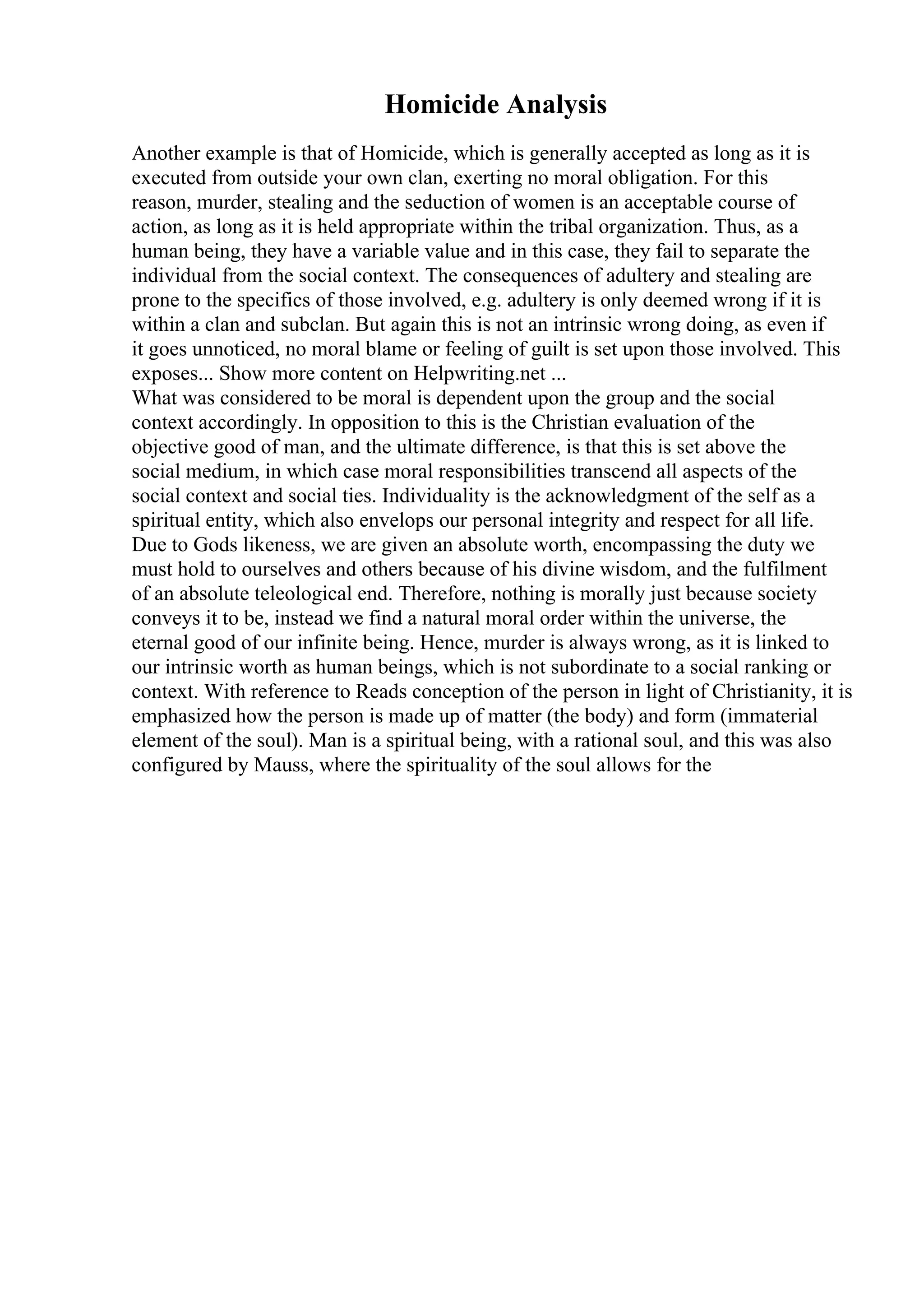 Homicide Analysis
Another example is that of Homicide, which is generally accepted as long as it is
executed from outside your own clan, exerting no moral obligation. For this
reason, murder, stealing and the seduction of women is an acceptable course of
action, as long as it is held appropriate within the tribal organization. Thus, as a
human being, they have a variable value and in this case, they fail to separate the
individual from the social context. The consequences of adultery and stealing are
prone to the specifics of those involved, e.g. adultery is only deemed wrong if it is
within a clan and subclan. But again this is not an intrinsic wrong doing, as even if
it goes unnoticed, no moral blame or feeling of guilt is set upon those involved. This
exposes... Show more content on Helpwriting.net ...
What was considered to be moral is dependent upon the group and the social
context accordingly. In opposition to this is the Christian evaluation of the
objective good of man, and the ultimate difference, is that this is set above the
social medium, in which case moral responsibilities transcend all aspects of the
social context and social ties. Individuality is the acknowledgment of the self as a
spiritual entity, which also envelops our personal integrity and respect for all life.
Due to Gods likeness, we are given an absolute worth, encompassing the duty we
must hold to ourselves and others because of his divine wisdom, and the fulfilment
of an absolute teleological end. Therefore, nothing is morally just because society
conveys it to be, instead we find a natural moral order within the universe, the
eternal good of our infinite being. Hence, murder is always wrong, as it is linked to
our intrinsic worth as human beings, which is not subordinate to a social ranking or
context. With reference to Reads conception of the person in light of Christianity, it is
emphasized how the person is made up of matter (the body) and form (immaterial
element of the soul). Man is a spiritual being, with a rational soul, and this was also
configured by Mauss, where the spirituality of the soul allows for the
 