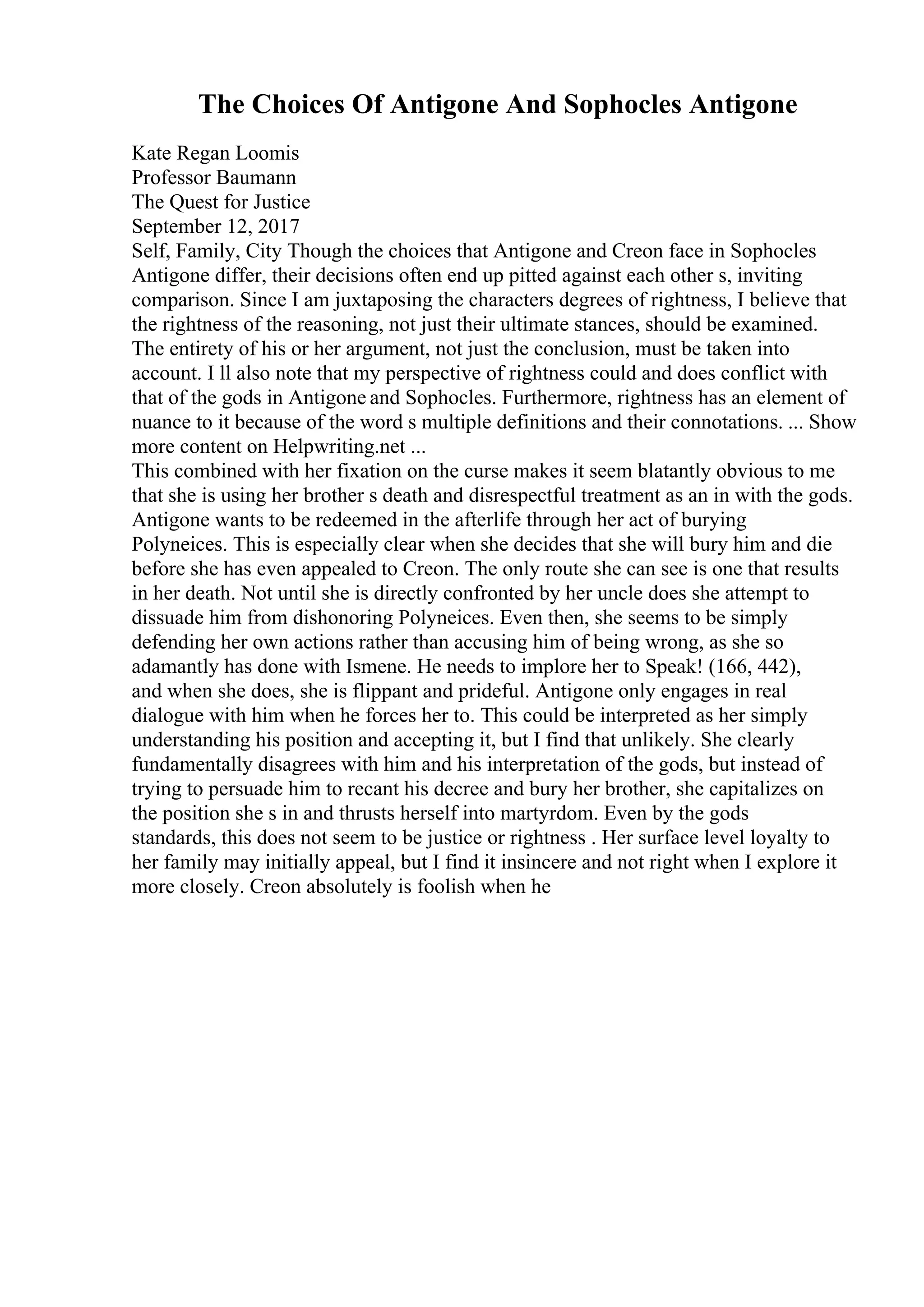 The Choices Of Antigone And Sophocles Antigone
Kate Regan Loomis
Professor Baumann
The Quest for Justice
September 12, 2017
Self, Family, City Though the choices that Antigone and Creon face in Sophocles
Antigone differ, their decisions often end up pitted against each other s, inviting
comparison. Since I am juxtaposing the characters degrees of rightness, I believe that
the rightness of the reasoning, not just their ultimate stances, should be examined.
The entirety of his or her argument, not just the conclusion, must be taken into
account. I ll also note that my perspective of rightness could and does conflict with
that of the gods in Antigone and Sophocles. Furthermore, rightness has an element of
nuance to it because of the word s multiple definitions and their connotations. ... Show
more content on Helpwriting.net ...
This combined with her fixation on the curse makes it seem blatantly obvious to me
that she is using her brother s death and disrespectful treatment as an in with the gods.
Antigone wants to be redeemed in the afterlife through her act of burying
Polyneices. This is especially clear when she decides that she will bury him and die
before she has even appealed to Creon. The only route she can see is one that results
in her death. Not until she is directly confronted by her uncle does she attempt to
dissuade him from dishonoring Polyneices. Even then, she seems to be simply
defending her own actions rather than accusing him of being wrong, as she so
adamantly has done with Ismene. He needs to implore her to Speak! (166, 442),
and when she does, she is flippant and prideful. Antigone only engages in real
dialogue with him when he forces her to. This could be interpreted as her simply
understanding his position and accepting it, but I find that unlikely. She clearly
fundamentally disagrees with him and his interpretation of the gods, but instead of
trying to persuade him to recant his decree and bury her brother, she capitalizes on
the position she s in and thrusts herself into martyrdom. Even by the gods
standards, this does not seem to be justice or rightness . Her surface level loyalty to
her family may initially appeal, but I find it insincere and not right when I explore it
more closely. Creon absolutely is foolish when he
 