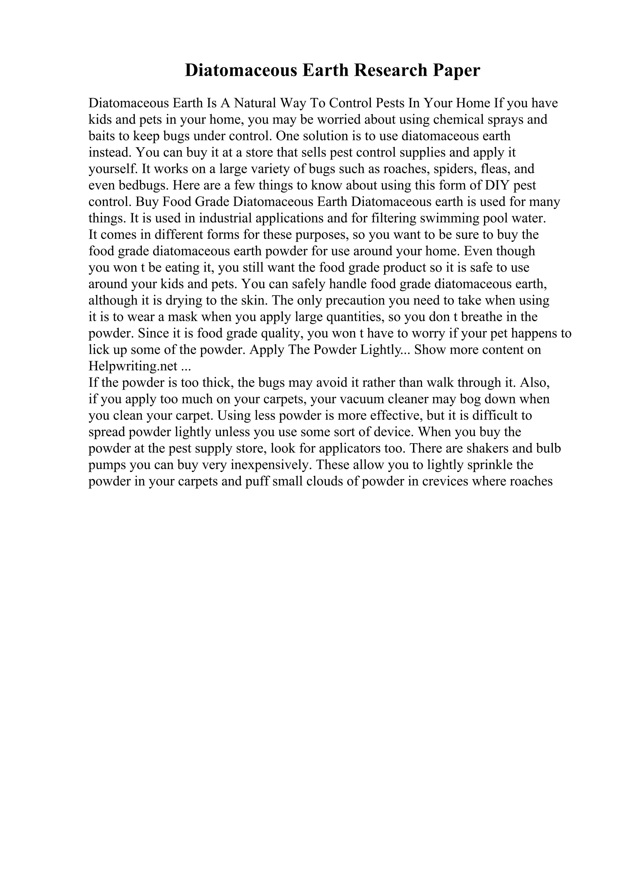 Diatomaceous Earth Research Paper
Diatomaceous Earth Is A Natural Way To Control Pests In Your Home If you have
kids and pets in your home, you may be worried about using chemical sprays and
baits to keep bugs under control. One solution is to use diatomaceous earth
instead. You can buy it at a store that sells pest control supplies and apply it
yourself. It works on a large variety of bugs such as roaches, spiders, fleas, and
even bedbugs. Here are a few things to know about using this form of DIY pest
control. Buy Food Grade Diatomaceous Earth Diatomaceous earth is used for many
things. It is used in industrial applications and for filtering swimming pool water.
It comes in different forms for these purposes, so you want to be sure to buy the
food grade diatomaceous earth powder for use around your home. Even though
you won t be eating it, you still want the food grade product so it is safe to use
around your kids and pets. You can safely handle food grade diatomaceous earth,
although it is drying to the skin. The only precaution you need to take when using
it is to wear a mask when you apply large quantities, so you don t breathe in the
powder. Since it is food grade quality, you won t have to worry if your pet happens to
lick up some of the powder. Apply The Powder Lightly... Show more content on
Helpwriting.net ...
If the powder is too thick, the bugs may avoid it rather than walk through it. Also,
if you apply too much on your carpets, your vacuum cleaner may bog down when
you clean your carpet. Using less powder is more effective, but it is difficult to
spread powder lightly unless you use some sort of device. When you buy the
powder at the pest supply store, look for applicators too. There are shakers and bulb
pumps you can buy very inexpensively. These allow you to lightly sprinkle the
powder in your carpets and puff small clouds of powder in crevices where roaches
 