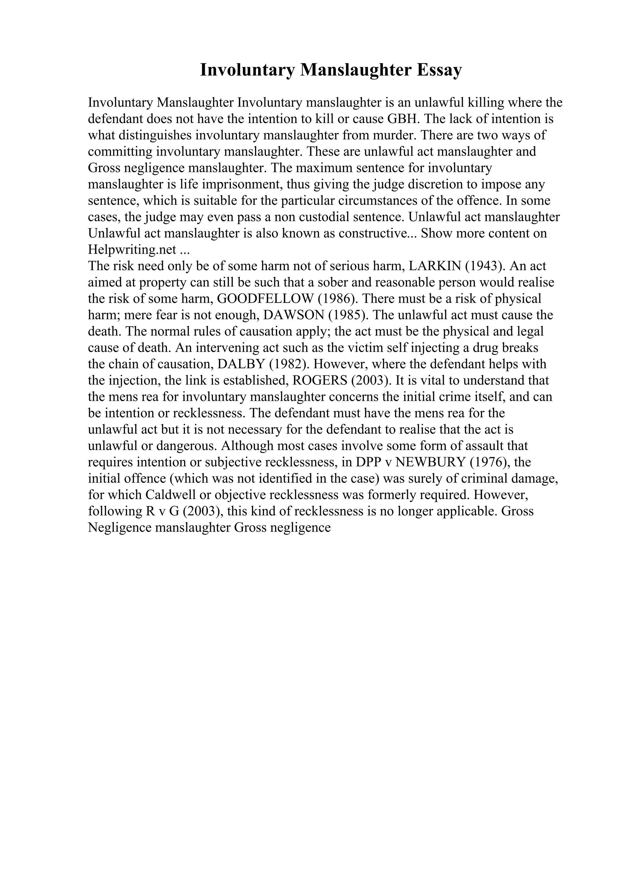 Involuntary Manslaughter Essay
Involuntary Manslaughter Involuntary manslaughter is an unlawful killing where the
defendant does not have the intention to kill or cause GBH. The lack of intention is
what distinguishes involuntary manslaughter from murder. There are two ways of
committing involuntary manslaughter. These are unlawful act manslaughter and
Gross negligence manslaughter. The maximum sentence for involuntary
manslaughter is life imprisonment, thus giving the judge discretion to impose any
sentence, which is suitable for the particular circumstances of the offence. In some
cases, the judge may even pass a non custodial sentence. Unlawful act manslaughter
Unlawful act manslaughter is also known as constructive... Show more content on
Helpwriting.net ...
The risk need only be of some harm not of serious harm, LARKIN (1943). An act
aimed at property can still be such that a sober and reasonable person would realise
the risk of some harm, GOODFELLOW (1986). There must be a risk of physical
harm; mere fear is not enough, DAWSON (1985). The unlawful act must cause the
death. The normal rules of causation apply; the act must be the physical and legal
cause of death. An intervening act such as the victim self injecting a drug breaks
the chain of causation, DALBY (1982). However, where the defendant helps with
the injection, the link is established, ROGERS (2003). It is vital to understand that
the mens rea for involuntary manslaughter concerns the initial crime itself, and can
be intention or recklessness. The defendant must have the mens rea for the
unlawful act but it is not necessary for the defendant to realise that the act is
unlawful or dangerous. Although most cases involve some form of assault that
requires intention or subjective recklessness, in DPP v NEWBURY (1976), the
initial offence (which was not identified in the case) was surely of criminal damage,
for which Caldwell or objective recklessness was formerly required. However,
following R v G (2003), this kind of recklessness is no longer applicable. Gross
Negligence manslaughter Gross negligence
 