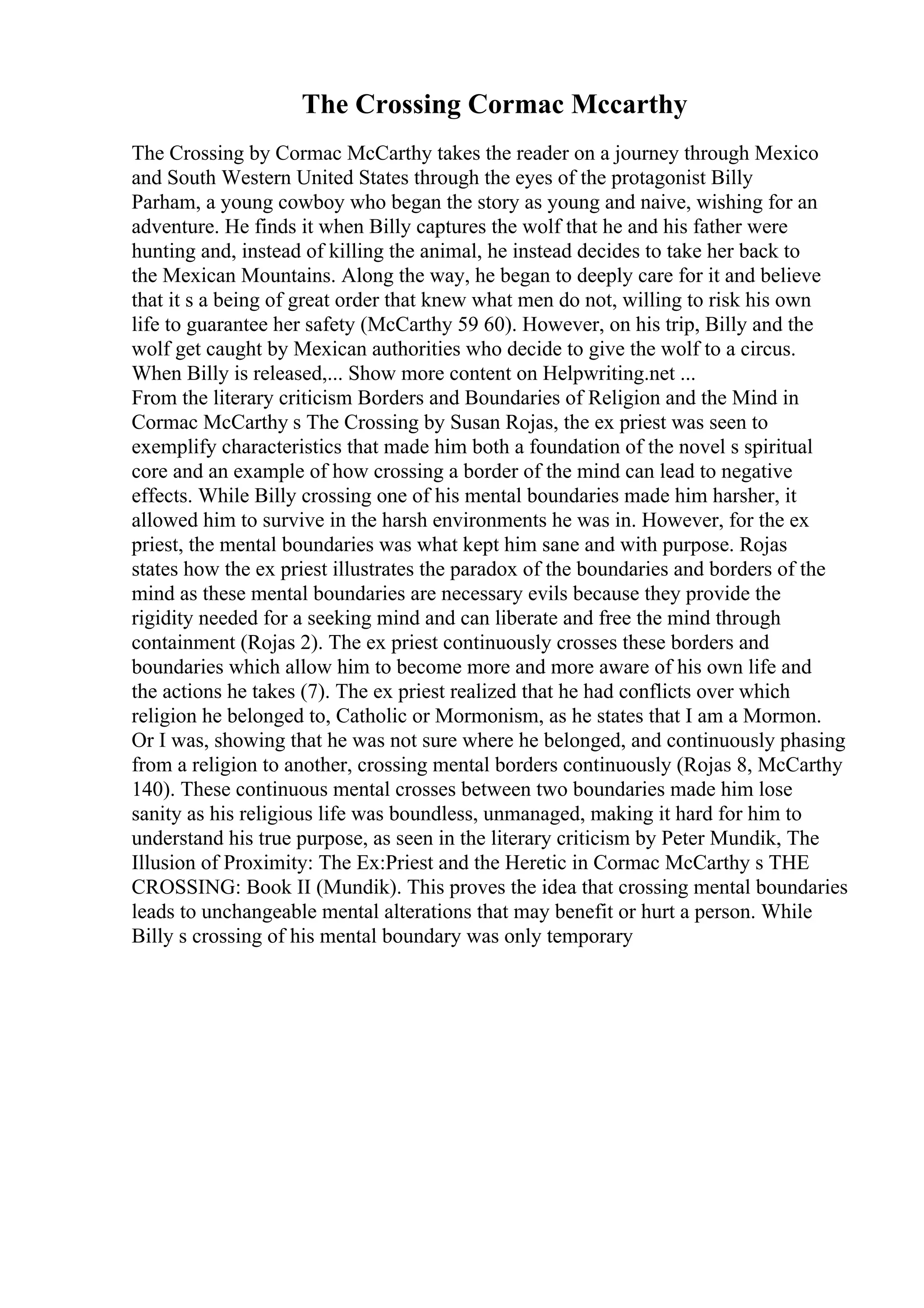 The Crossing Cormac Mccarthy
The Crossing by Cormac McCarthy takes the reader on a journey through Mexico
and South Western United States through the eyes of the protagonist Billy
Parham, a young cowboy who began the story as young and naive, wishing for an
adventure. He finds it when Billy captures the wolf that he and his father were
hunting and, instead of killing the animal, he instead decides to take her back to
the Mexican Mountains. Along the way, he began to deeply care for it and believe
that it s a being of great order that knew what men do not, willing to risk his own
life to guarantee her safety (McCarthy 59 60). However, on his trip, Billy and the
wolf get caught by Mexican authorities who decide to give the wolf to a circus.
When Billy is released,... Show more content on Helpwriting.net ...
From the literary criticism Borders and Boundaries of Religion and the Mind in
Cormac McCarthy s The Crossing by Susan Rojas, the ex priest was seen to
exemplify characteristics that made him both a foundation of the novel s spiritual
core and an example of how crossing a border of the mind can lead to negative
effects. While Billy crossing one of his mental boundaries made him harsher, it
allowed him to survive in the harsh environments he was in. However, for the ex
priest, the mental boundaries was what kept him sane and with purpose. Rojas
states how the ex priest illustrates the paradox of the boundaries and borders of the
mind as these mental boundaries are necessary evils because they provide the
rigidity needed for a seeking mind and can liberate and free the mind through
containment (Rojas 2). The ex priest continuously crosses these borders and
boundaries which allow him to become more and more aware of his own life and
the actions he takes (7). The ex priest realized that he had conflicts over which
religion he belonged to, Catholic or Mormonism, as he states that I am a Mormon.
Or I was, showing that he was not sure where he belonged, and continuously phasing
from a religion to another, crossing mental borders continuously (Rojas 8, McCarthy
140). These continuous mental crosses between two boundaries made him lose
sanity as his religious life was boundless, unmanaged, making it hard for him to
understand his true purpose, as seen in the literary criticism by Peter Mundik, The
Illusion of Proximity: The Ex:Priest and the Heretic in Cormac McCarthy s THE
CROSSING: Book II (Mundik). This proves the idea that crossing mental boundaries
leads to unchangeable mental alterations that may benefit or hurt a person. While
Billy s crossing of his mental boundary was only temporary
 