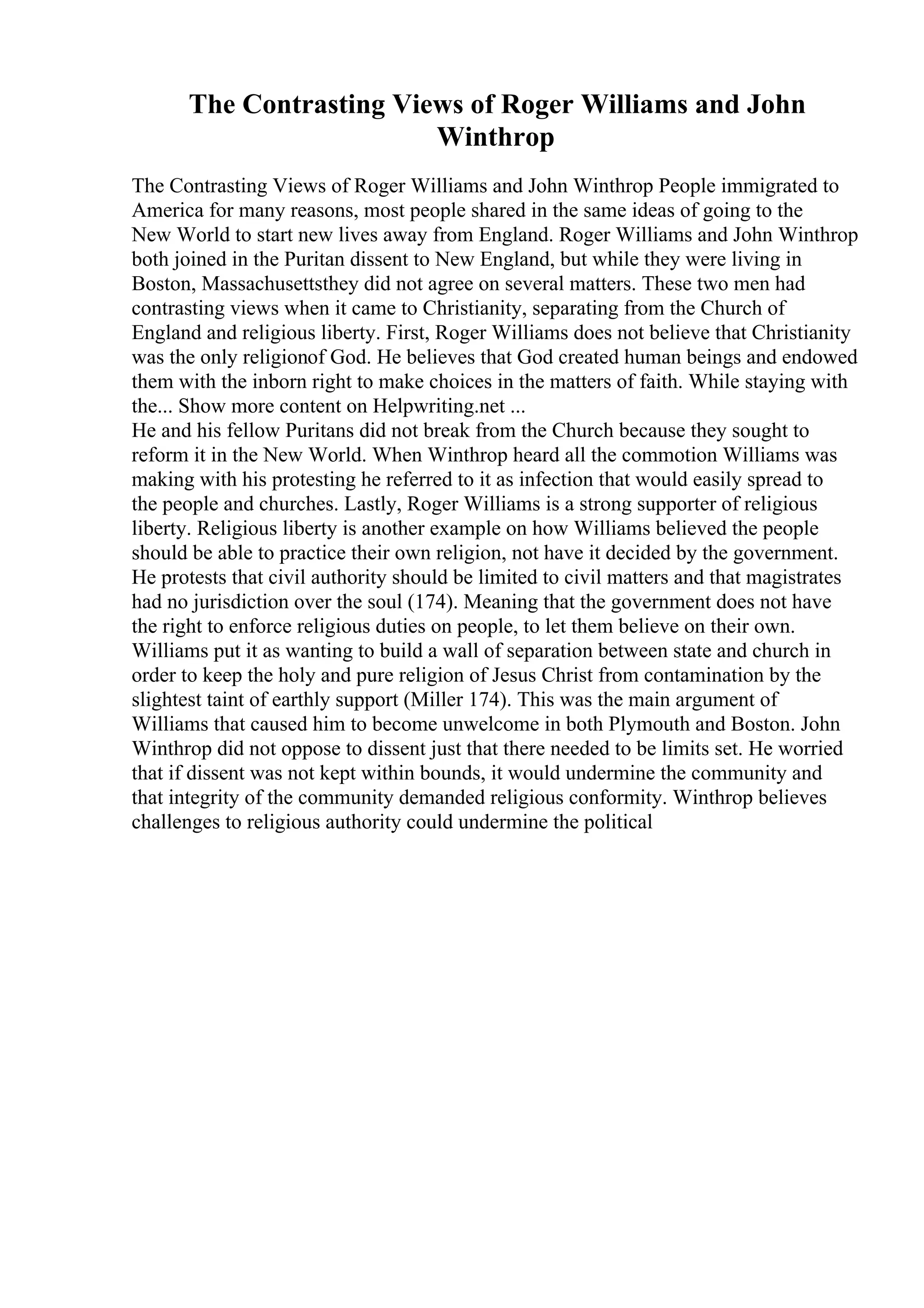 The Contrasting Views of Roger Williams and John
Winthrop
The Contrasting Views of Roger Williams and John Winthrop People immigrated to
America for many reasons, most people shared in the same ideas of going to the
New World to start new lives away from England. Roger Williams and John Winthrop
both joined in the Puritan dissent to New England, but while they were living in
Boston, Massachusettsthey did not agree on several matters. These two men had
contrasting views when it came to Christianity, separating from the Church of
England and religious liberty. First, Roger Williams does not believe that Christianity
was the only religionof God. He believes that God created human beings and endowed
them with the inborn right to make choices in the matters of faith. While staying with
the... Show more content on Helpwriting.net ...
He and his fellow Puritans did not break from the Church because they sought to
reform it in the New World. When Winthrop heard all the commotion Williams was
making with his protesting he referred to it as infection that would easily spread to
the people and churches. Lastly, Roger Williams is a strong supporter of religious
liberty. Religious liberty is another example on how Williams believed the people
should be able to practice their own religion, not have it decided by the government.
He protests that civil authority should be limited to civil matters and that magistrates
had no jurisdiction over the soul (174). Meaning that the government does not have
the right to enforce religious duties on people, to let them believe on their own.
Williams put it as wanting to build a wall of separation between state and church in
order to keep the holy and pure religion of Jesus Christ from contamination by the
slightest taint of earthly support (Miller 174). This was the main argument of
Williams that caused him to become unwelcome in both Plymouth and Boston. John
Winthrop did not oppose to dissent just that there needed to be limits set. He worried
that if dissent was not kept within bounds, it would undermine the community and
that integrity of the community demanded religious conformity. Winthrop believes
challenges to religious authority could undermine the political
 