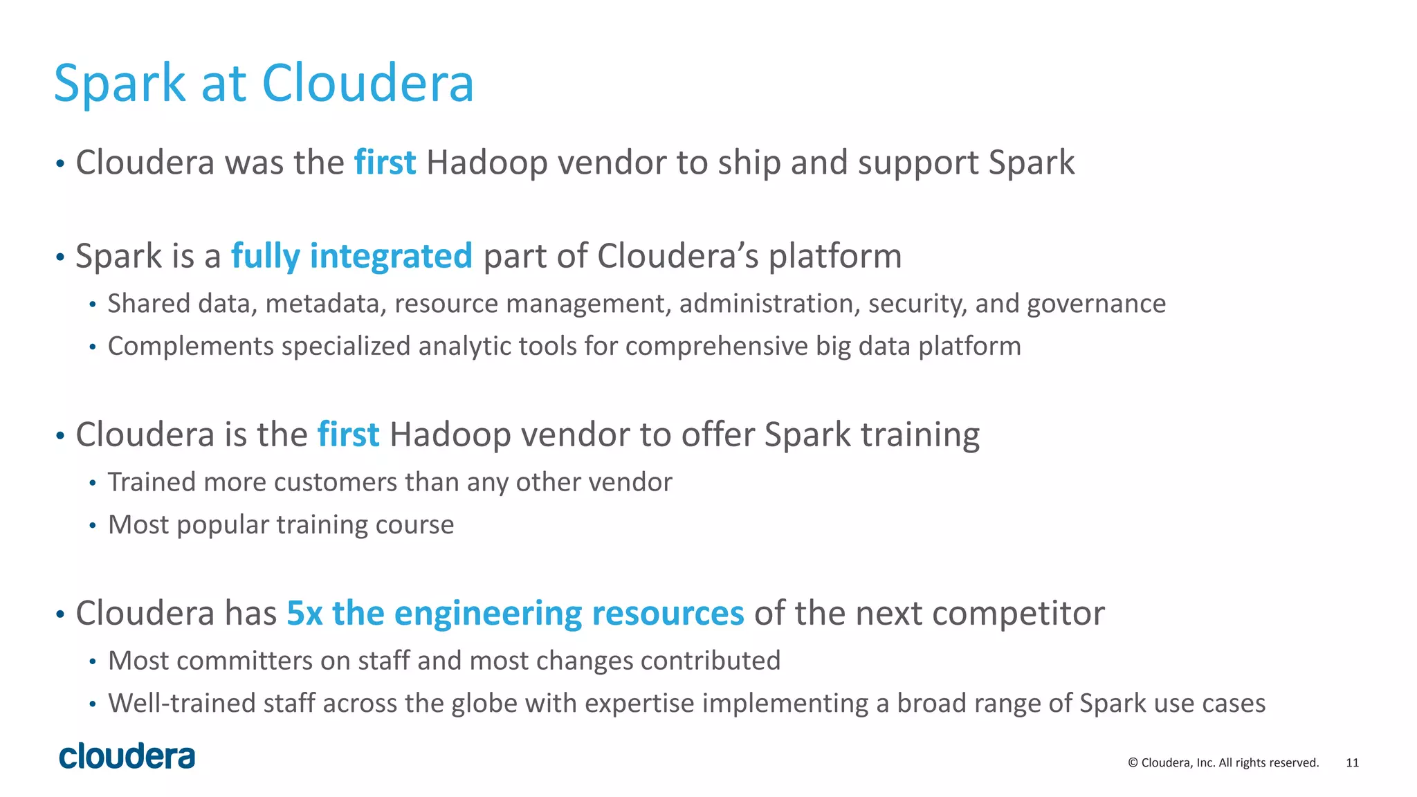 11© Cloudera, Inc. All rights reserved.
Spark at Cloudera
• Cloudera was the first Hadoop vendor to ship and support Spark
• Spark is a fully integrated part of Cloudera’s platform
• Shared data, metadata, resource management, administration, security, and governance
• Complements specialized analytic tools for comprehensive big data platform
• Cloudera is the first Hadoop vendor to offer Spark training
• Trained more customers than any other vendor
• Most popular training course
• Cloudera has 5x the engineering resources of the next competitor
• Most committers on staff and most changes contributed
• Well-trained staff across the globe with expertise implementing a broad range of Spark use cases
 