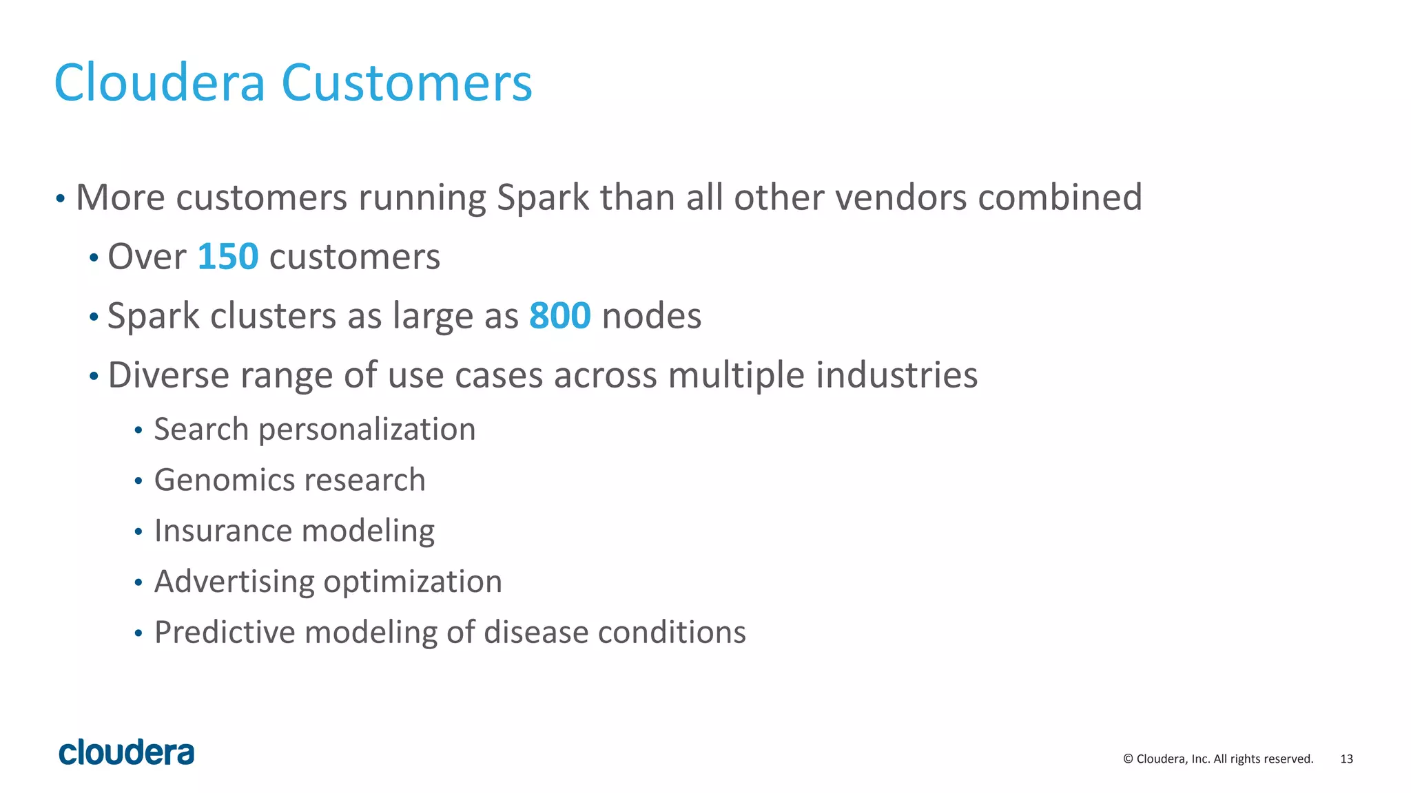 13© Cloudera, Inc. All rights reserved.
Cloudera Customers
• More customers running Spark than all other vendors combined
• Over 150 customers
• Spark clusters as large as 800 nodes
• Diverse range of use cases across multiple industries
• Search personalization
• Genomics research
• Insurance modeling
• Advertising optimization
• Predictive modeling of disease conditions
 