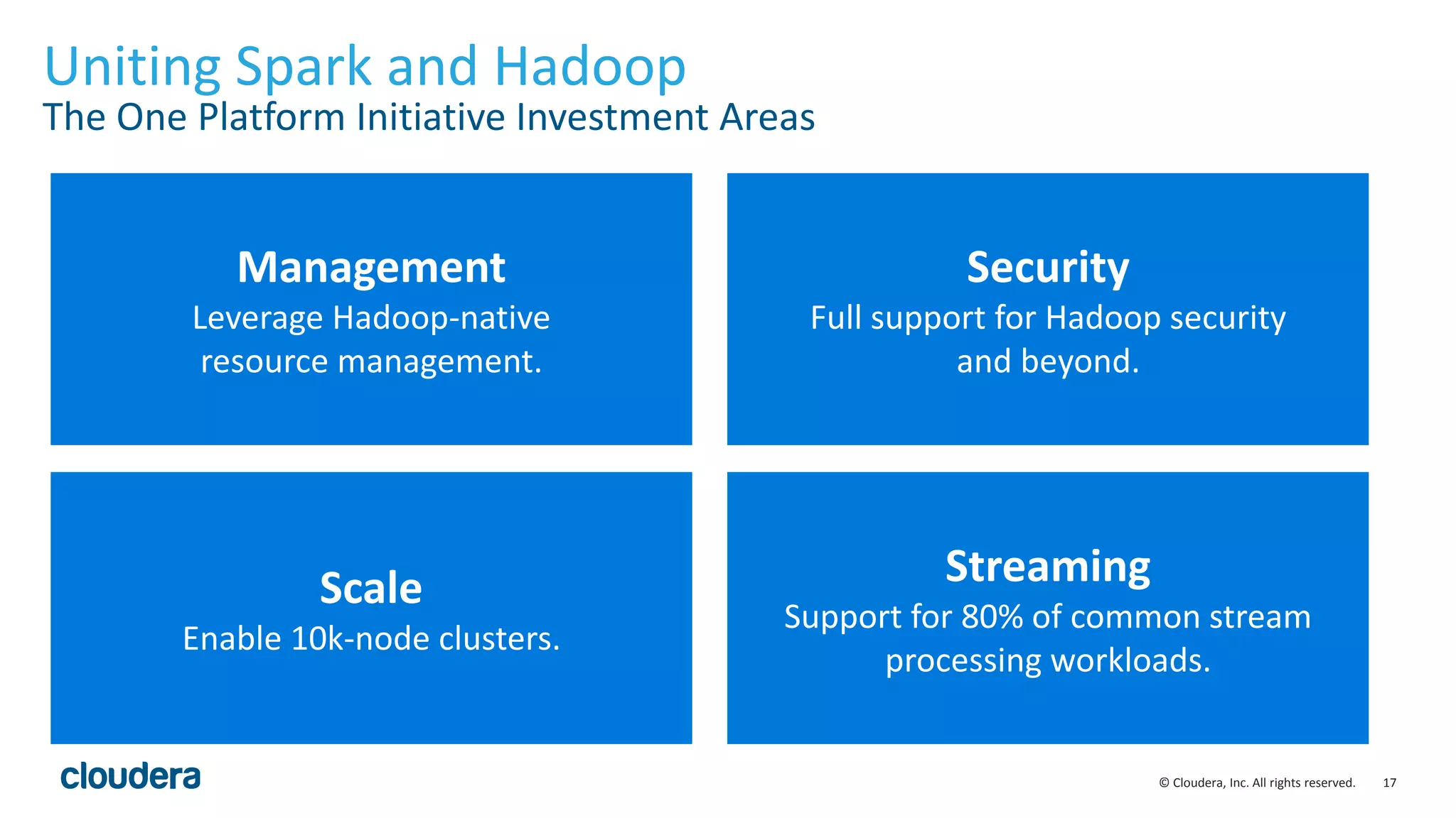 17© Cloudera, Inc. All rights reserved.
Uniting Spark and Hadoop
The One Platform Initiative Investment Areas
Management
Leverage Hadoop-native
resource management.
Security
Full support for Hadoop security
and beyond.
Scale
Enable 10k-node clusters.
Streaming
Support for 80% of common stream
processing workloads.
 