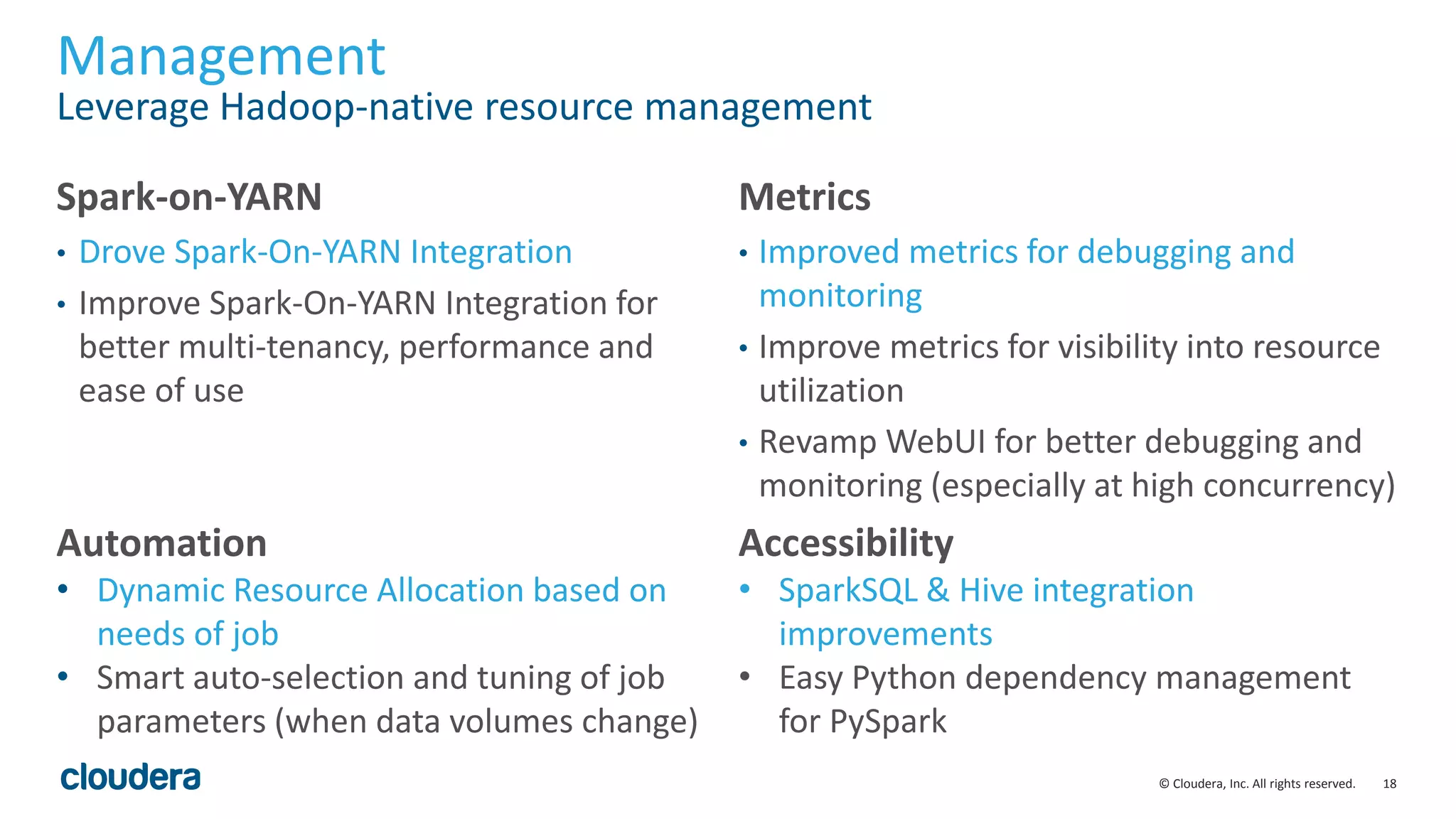 18© Cloudera, Inc. All rights reserved.
Management
Leverage Hadoop-native resource management
Spark-on-YARN
• Drove Spark-On-YARN Integration
• Improve Spark-On-YARN Integration for
better multi-tenancy, performance and
ease of use
Metrics
• Improved metrics for debugging and
monitoring
• Improve metrics for visibility into resource
utilization
• Revamp WebUI for better debugging and
monitoring (especially at high concurrency)
Automation
• Dynamic Resource Allocation based on
needs of job
• Smart auto-selection and tuning of job
parameters (when data volumes change)
Accessibility
• SparkSQL & Hive integration
improvements
• Easy Python dependency management
for PySpark
 
