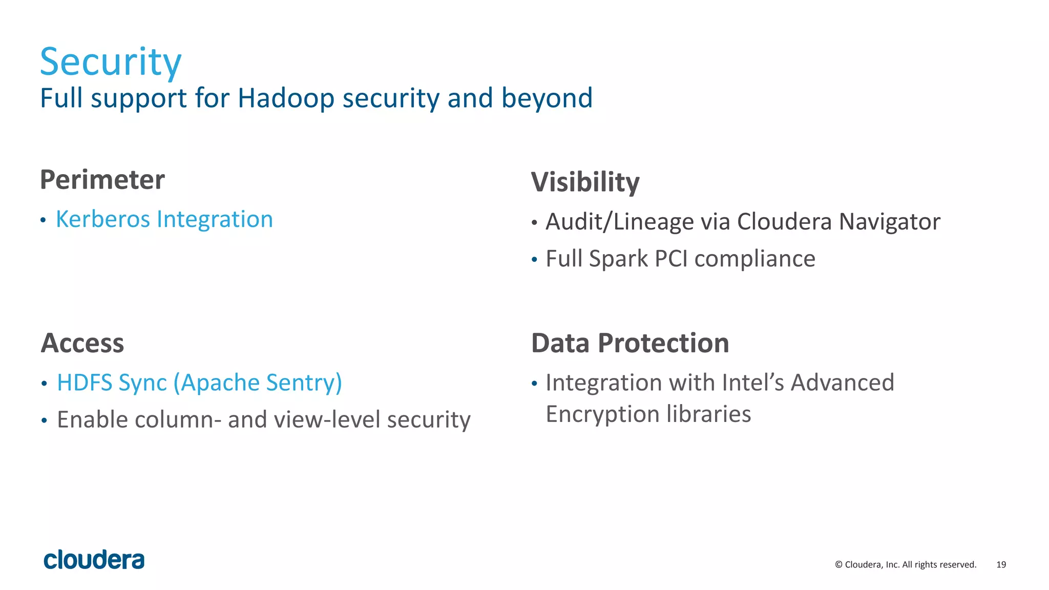 19© Cloudera, Inc. All rights reserved.
Security
Full support for Hadoop security and beyond
Perimeter
• Kerberos Integration
Visibility
• Audit/Lineage via Cloudera Navigator
• Full Spark PCI compliance
Access
• HDFS Sync (Apache Sentry)
• Enable column- and view-level security
Data Protection
• Integration with Intel’s Advanced
Encryption libraries
 