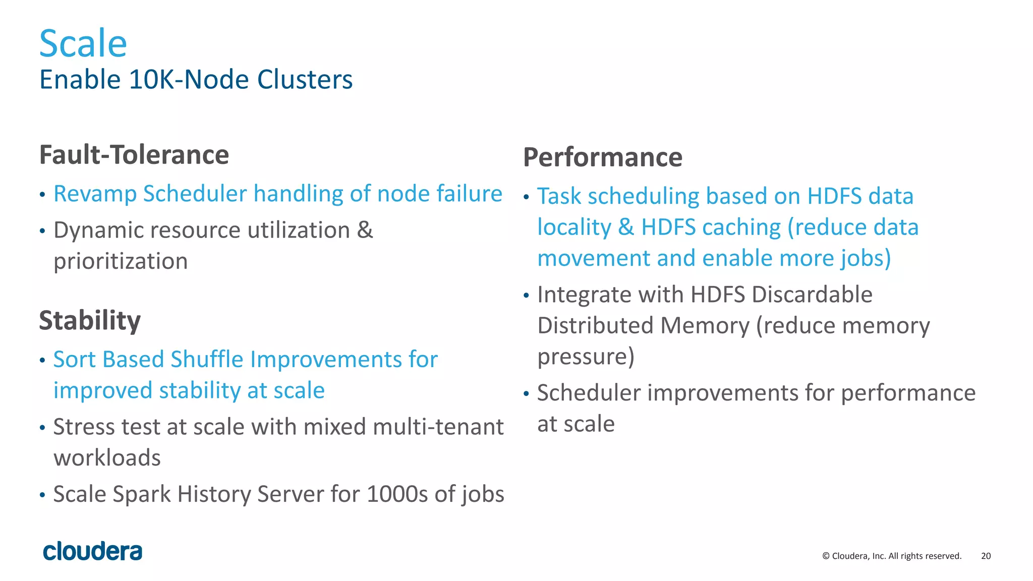 20© Cloudera, Inc. All rights reserved.
Scale
Enable 10K-Node Clusters
Fault-Tolerance
• Revamp Scheduler handling of node failure
• Dynamic resource utilization &
prioritization
Performance
• Task scheduling based on HDFS data
locality & HDFS caching (reduce data
movement and enable more jobs)
• Integrate with HDFS Discardable
Distributed Memory (reduce memory
pressure)
• Scheduler improvements for performance
at scale
Stability
• Sort Based Shuffle Improvements for
improved stability at scale
• Stress test at scale with mixed multi-tenant
workloads
• Scale Spark History Server for 1000s of jobs
 