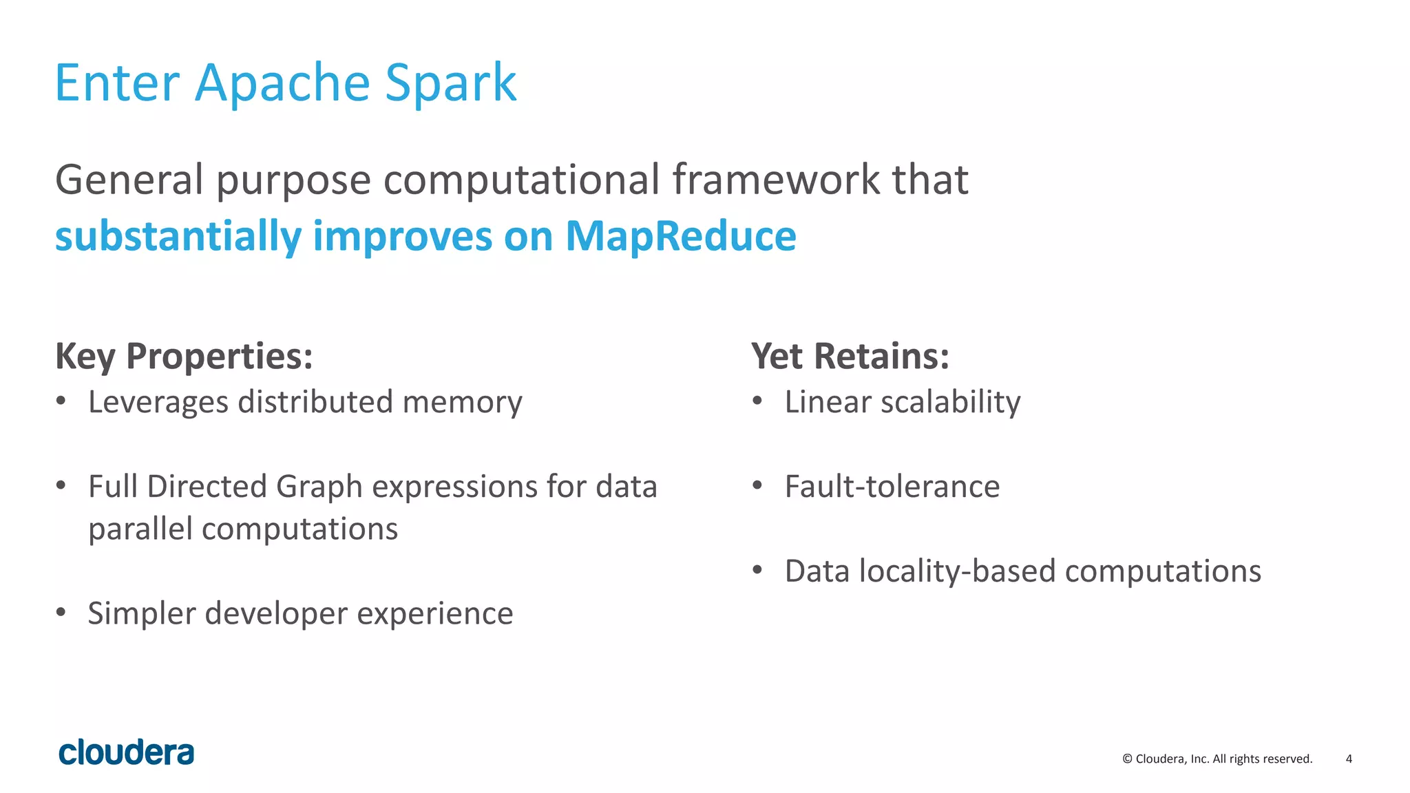 4© Cloudera, Inc. All rights reserved.
Enter Apache Spark
General purpose computational framework that
substantially improves on MapReduce
Key Properties:
• Leverages distributed memory
• Full Directed Graph expressions for data
parallel computations
• Simpler developer experience
Yet Retains:
• Linear scalability
• Fault-tolerance
• Data locality-based computations
 