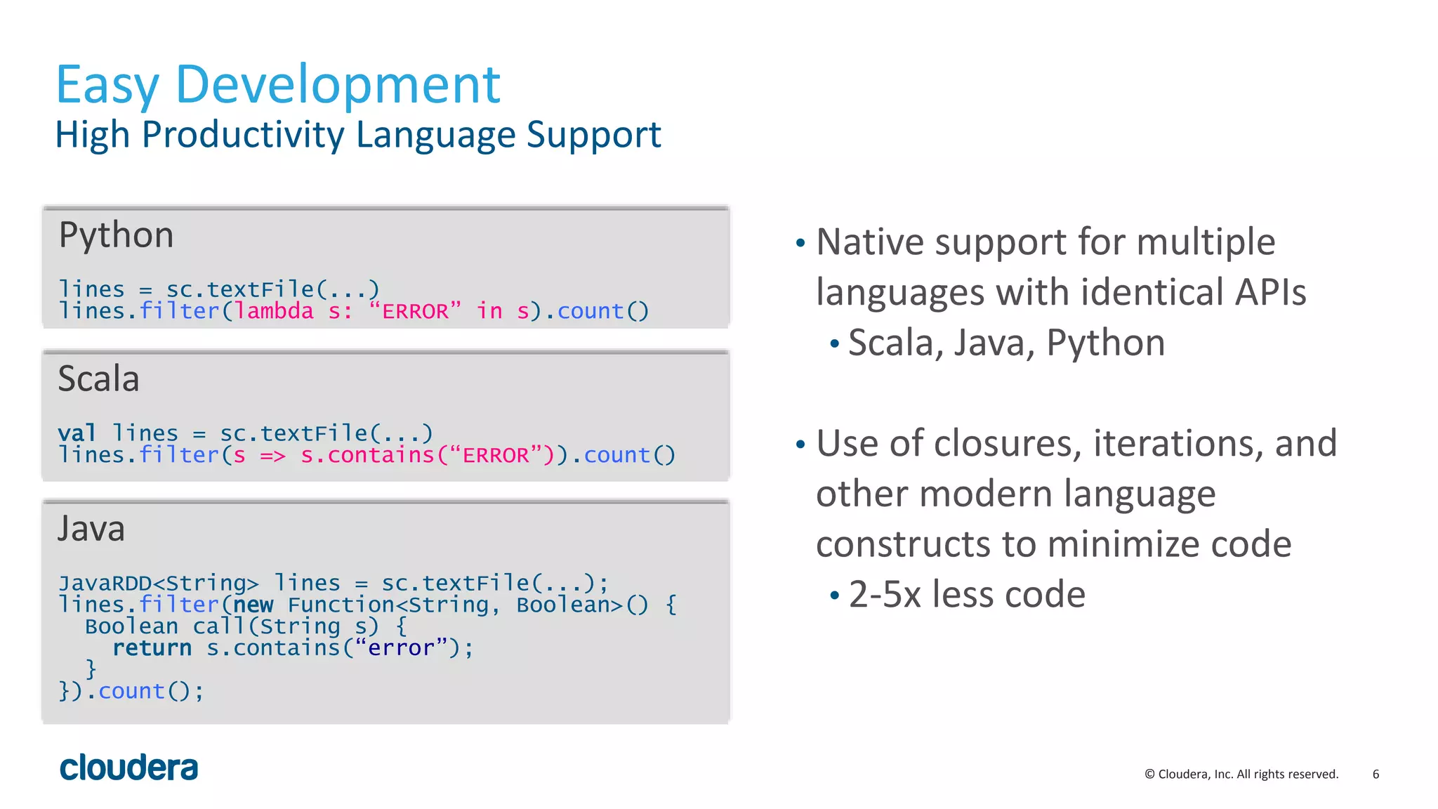 6© Cloudera, Inc. All rights reserved.
Easy Development
High Productivity Language Support
• Native support for multiple
languages with identical APIs
• Scala, Java, Python
• Use of closures, iterations, and
other modern language
constructs to minimize code
• 2-5x less code
Python
lines = sc.textFile(...)
lines.filter(lambda s: “ERROR” in s).count()
Scala
val lines = sc.textFile(...)
lines.filter(s => s.contains(“ERROR”)).count()
Java
JavaRDD<String> lines = sc.textFile(...);
lines.filter(new Function<String, Boolean>() {
Boolean call(String s) {
return s.contains(“error”);
}
}).count();
 
