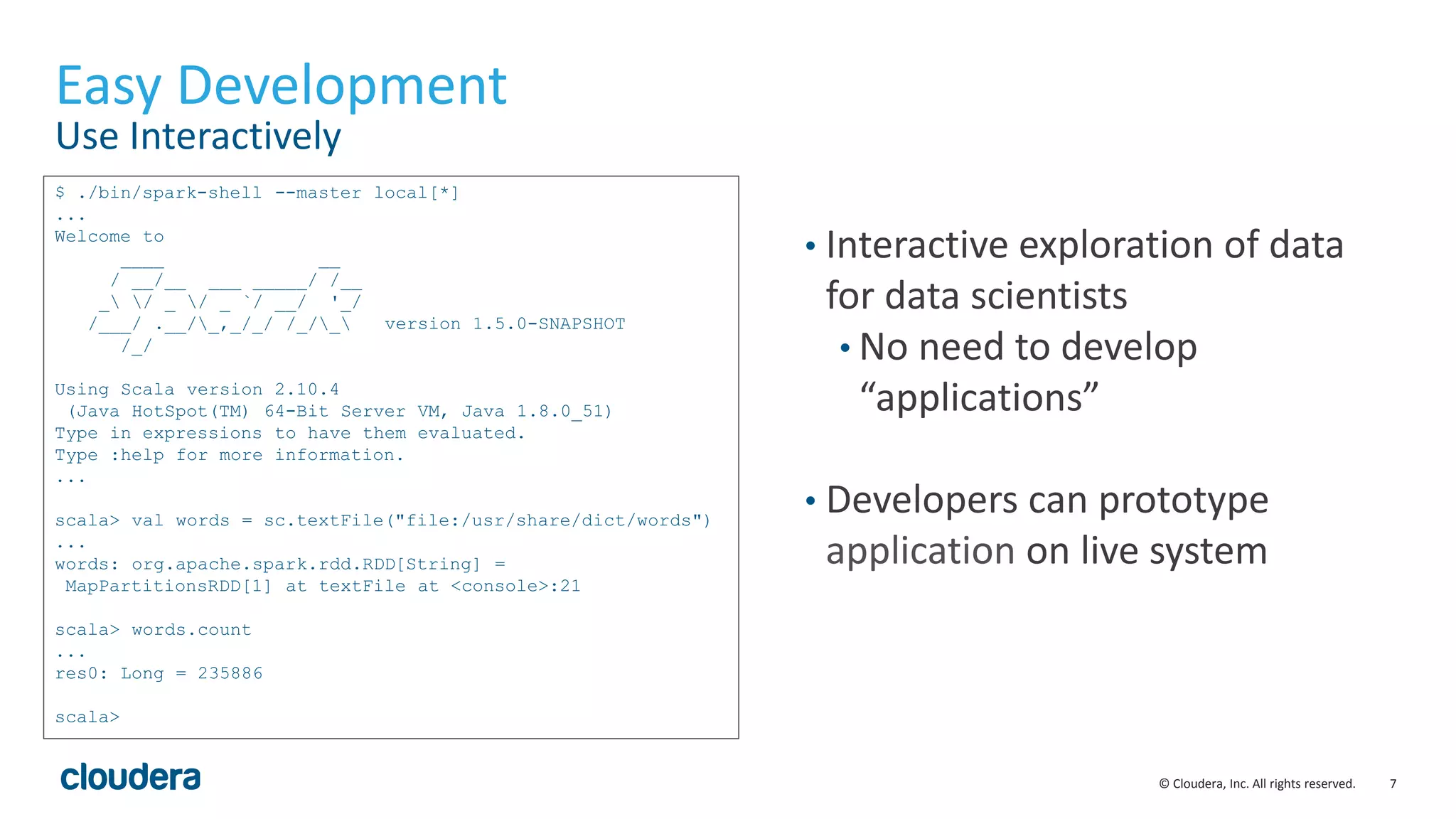 7© Cloudera, Inc. All rights reserved.
Easy Development
Use Interactively
• Interactive exploration of data
for data scientists
• No need to develop
“applications”
• Developers can prototype
application on live system
$ ./bin/spark-shell --master local[*]
...
Welcome to
____ __
/ __/__ ___ _____/ /__
_ / _ / _ `/ __/ '_/
/___/ .__/_,_/_/ /_/_ version 1.5.0-SNAPSHOT
/_/
Using Scala version 2.10.4
(Java HotSpot(TM) 64-Bit Server VM, Java 1.8.0_51)
Type in expressions to have them evaluated.
Type :help for more information.
...
scala> val words = sc.textFile("file:/usr/share/dict/words")
...
words: org.apache.spark.rdd.RDD[String] =
MapPartitionsRDD[1] at textFile at <console>:21
scala> words.count
...
res0: Long = 235886
scala>
 