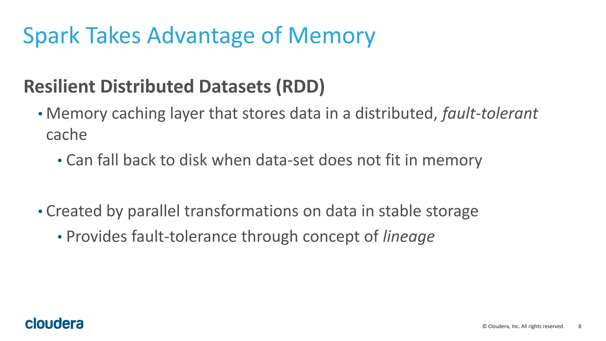 8© Cloudera, Inc. All rights reserved.
Spark Takes Advantage of Memory
Resilient Distributed Datasets (RDD)
• Memory caching layer that stores data in a distributed, fault-tolerant
cache
• Can fall back to disk when data-set does not fit in memory
• Created by parallel transformations on data in stable storage
• Provides fault-tolerance through concept of lineage
 