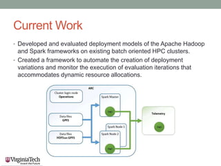 Current Work
• Developed and evaluated deployment models of the Apache Hadoop
and Spark frameworks on existing batch oriented HPC clusters.
• Created a framework to automate the creation of deployment
variations and monitor the execution of evaluation iterations that
accommodates dynamic resource allocations.
 