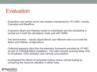 Evaluation
• Evaluation was carried out on two clusters maintained by VT’s ARC, namely
Cascades and NewRiver.
• A dynamic Spark and Hadoop cluster is instantiated and the scheduling is
carried out in both the standalone mode and with YARN.
• Two benchmarks – namely Spark Bench and HiBench were run to test the
Spark and Hadoop configurations.
• Collected telemetry data from the telemetry framework provided by VT ARC
as part of TORQUE/Moab installation. This data includes queuing delay, time
to completion, CPU utilization and memory consumption.
• Investigated the effects of horizontal scaling versus vertical scaling by
comparing the resource utilization in either case.
 