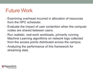 Future Work
• Examining overhead incurred in allocation of resources
from the HPC scheduler.
• Evaluate the impact of user contention when the compute
nodes are shared between users.
• Run realistic, real-work workloads, primarily running
Machine Learning algorithms on network logs collected
from the access points distributed across the campus.
• Analyzing the performance of this framework for
streaming data.
 