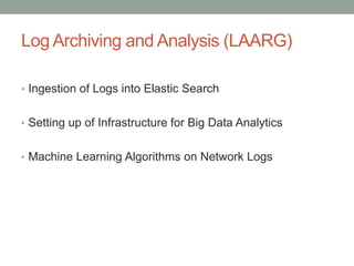 Log Archiving and Analysis (LAARG)
• Ingestion of Logs into Elastic Search
• Setting up of Infrastructure for Big Data Analytics
• Machine Learning Algorithms on Network Logs
 