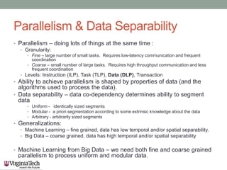 Parallelism & Data Separability
• Parallelism – doing lots of things at the same time :
• Granularity:
• Fine – large number of small tasks. Requires low-latency communication and frequent
coordination
• Coarse – small number of large tasks. Requires high throughput communication and less
frequent coordination
• Levels: Instruction (ILP), Task (TLP), Data (DLP), Transaction
• Ability to achieve parallelism is shaped by properties of data (and the
algorithms used to process the data).
• Data separability – data co-dependency determines ability to segment
data
• Uniform - identically sized segments
• Modular - a priori segmentation according to some extrinsic knowledge about the data
• Arbitrary - arbitrarily sized segments
• Generalizations:
• Machine Learning – fine grained, data has low temporal and/or spatial separability.
• Big Data – coarse grained, data has high temporal and/or spatial separability
• Machine Learning from Big Data – we need both fine and coarse grained
parallelism to process uniform and modular data.
 