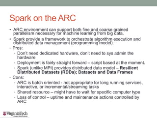 Spark on the ARC
• ARC environment can support both fine and coarse grained
parallelism necessary for machine learning from big data.
• Spark provide a framework to orchestrate algorithm execution and
distributed data management (programming model).
• Pros:
• Don’t need dedicated hardware, don’t need to sys admin the
hardware
• Deployment is fairly straight forward – script based at the moment.
• Spark (unlike MPI) provides distributed data model – Resilient
Distributed Datasets (RDDs); Datasets and Data Frames
• Cons:
• ARC is batch oriented - not appropriate for long running services,
interactive, or incremental/streaming tasks
• Shared resource – might have to wait for specific computer type
• Loss of control – uptime and maintenance actions controlled by
ARC
 