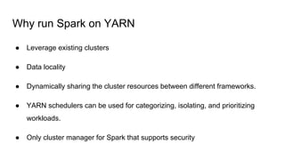 Why run Spark on YARN
● Leverage existing clusters
● Data locality
● Dynamically sharing the cluster resources between different frameworks.
● YARN schedulers can be used for categorizing, isolating, and prioritizing
workloads.
● Only cluster manager for Spark that supports security
 