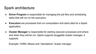Spark architecture
● Driver Program is responsible for managing the job flow and scheduling
tasks that will run on the executors.
● Executors are processes that run computation and store data for a Spark
application.
● Cluster Manager is responsible for starting executor processes and where
and when they will be run. Spark supports pluggable cluster manager, it
supports
Example: YARN, Mesos and “standalone” cluster manager
 