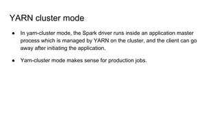 YARN cluster mode
● In yarn-cluster mode, the Spark driver runs inside an application master
process which is managed by YARN on the cluster, and the client can go
away after initiating the application.
● Yarn-cluster mode makes sense for production jobs.
 