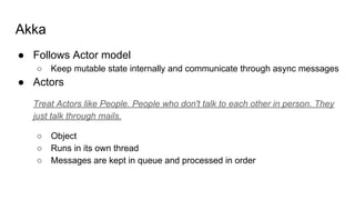 Akka
● Follows Actor model
○ Keep mutable state internally and communicate through async messages
● Actors
Treat Actors like People. People who don't talk to each other in person. They
just talk through mails.
○ Object
○ Runs in its own thread
○ Messages are kept in queue and processed in order
 